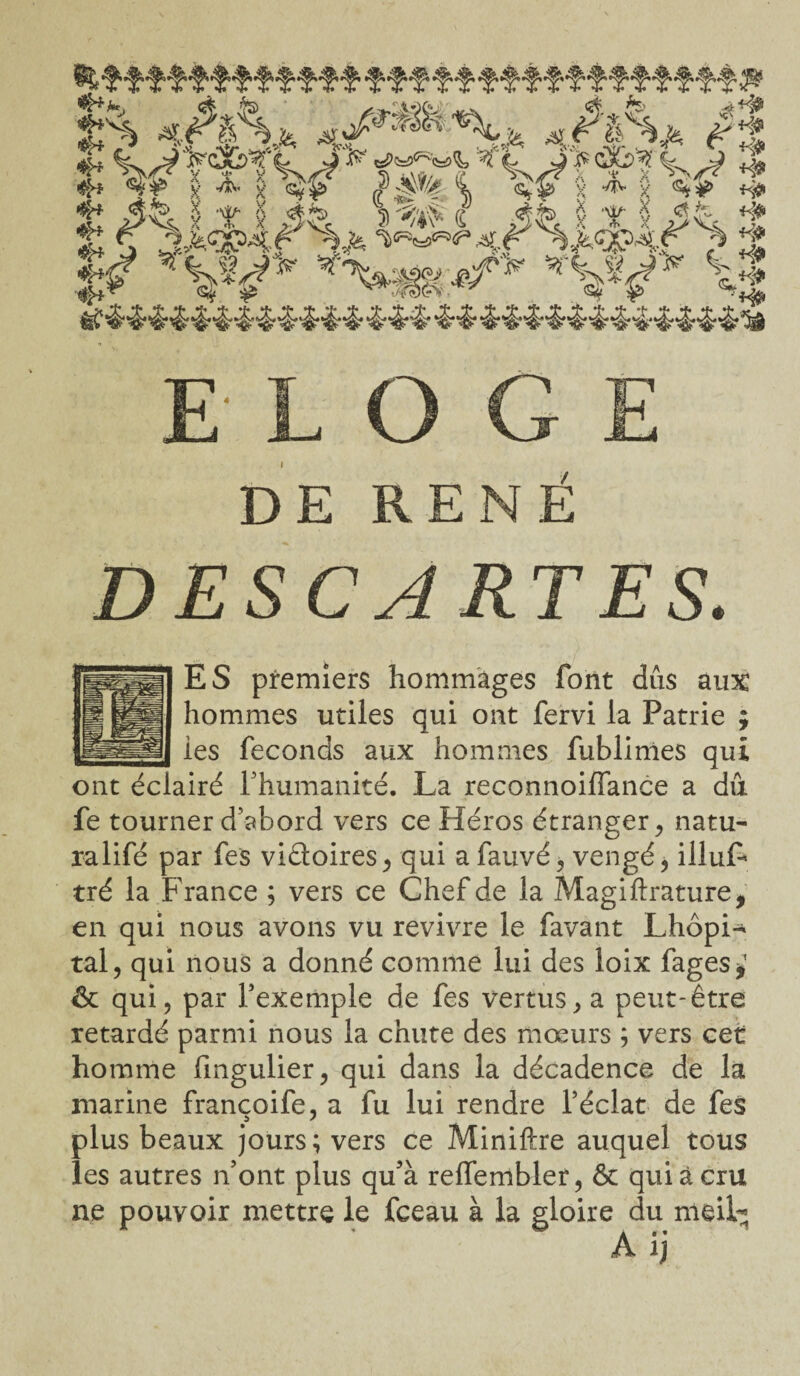 P* ï* 4/rJ^ r .. ... 'jf^VîWî £ X T 5 jfe S W i â& X T X JL ± £ $ 3=fcsw \u^4f imr ^ ± l¥s *\*m*fi>f *W % ELOGE DE RENÉ DESCARTES. ES premiers hommages font dûs aux hommes utiles qui ont fervi la Patrie ; les féconds aux hommes fublimes qui ont éclairé l’humanité. La reconnoiffance a dû fe tourner d’abord vers ce Héros étranger, natu- ralifé par fes viâoires, qui a fauvé, vengé, illuL tré la France ; vers ce Chef de la Magiftrature, en qui nous avons vu revivre le favant Lhôpi- tal, qui nous a donné comme lui des loix fages* & qui, par l’exemple de fes vertus, a peut-être retardé parmi nous la chute des mœurs ; vers cet homme fmgulier, qui dans la décadence de la marine francoife, a fu lui rendre l’éclat de fes plus beaux jours; vers ce Miniftre auquel tous les autres n’ont plus qu5à reffembler, ôt qui à cru ne pouvoir mettre le fceau à la gloire du meil^ A ij