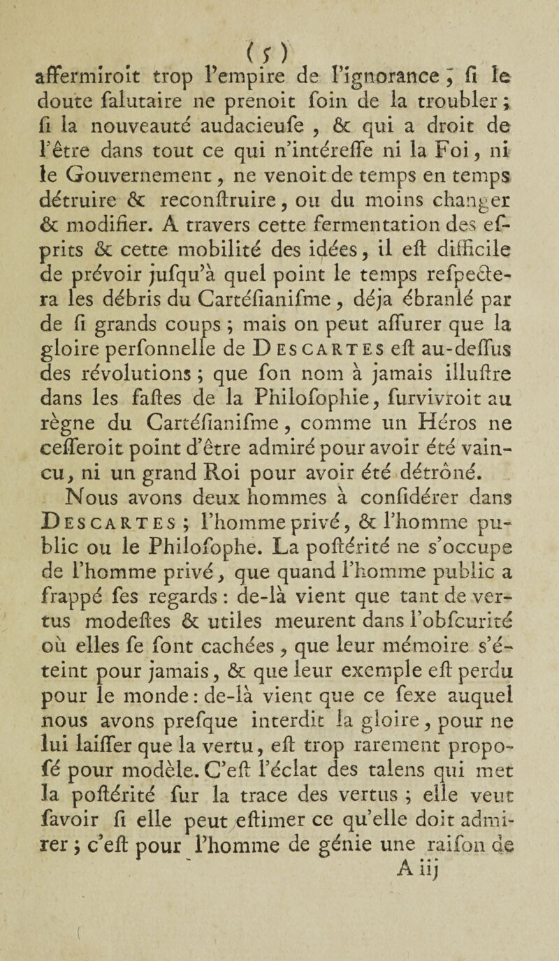 (;) affermiroit trop l’empire de l'ignorance , fi le doute falutaire ne prenoit foin de la troubler ; fi la nouveauté audacieufe , & qui a droit de l’être dans tout ce qui n’intéreffe ni la Foi, ni le Gouvernement, ne venoit de temps en temps détruire & reconftruire, ou du moins changer & modifier. A travers cette fermentation des ef- prits & cette mobilité des idées, il eft difficile de prévoir jufqtfà quel point le temps refpedte- ra les débris du Cartéfianifme, déjà ébranlé par de fi grands coups ; mais on peut aflurer que la gloire perfonnelle de D es cartes eft au-deflus des révolutions ; que fon nom à jamais illuftre dans les faftes de la Philofophie, furvivroit au règne du Cartéfianifme, comme un Héros ne cefferoit point d’être admiré pour avoir été vain¬ cu y ni un grand Roi pour avoir été détrôné. Nous avons deux hommes à confidérer dans Descartes ; l’homme privé, & l’homme pu¬ blic ou le Philofophe. La poftérité ne s’occupe de l’homme privé y que quand l’homme public a frappé fes regards : de-là vient que tant de ver¬ tus modeftes & utiles meurent dans l’obfcurité où elles fe font cachées > que leur mémoire s’é¬ teint pour jamais, & que leur exemple eft perdu pour le monde : de-là vient que ce fexe auquel nous avons prefque interdit la gloire , pour ne lui laiffer que la vertu, eft trop rarement propo- fé pour modèle. C’eft l’éclat des talens qui met la poftérité fur la trace des vertus ; elle veut favoir fi elle peut eftimer ce quelle doit admi¬ rer j c’eft pour l’homme de génie une raifon de