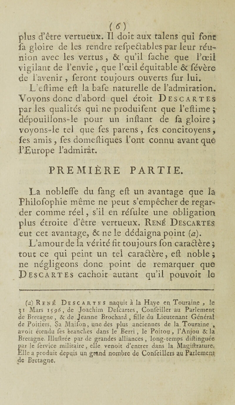 (O. plus d'être vertueux. Il doit aux talens qui font la gloire de les rendre refpeêtables par leur réu¬ nion avec les vertus ? & qu'il fâche que Pœil vigilant de l'envie , que l’œil équitable ■& févère de l’avenir, feront toujours ouverts fur lui. Leftime eft la bafe naturelle de l’admiration. Voyons donc d’abord quel étoit Descartes par les qualités qui ne produifent que l’eftime; dépouiilons-le pour un in fiant de fa gloire ; voyons-le tel que fes parens , fes concitoyens 5 les amis , fes domeftiques l’ont connu avant que PEurope l’admirât. PREMIÈRE PARTIE. La nobleffe du fang eft un avantage que la Philofophie même ne peut s’empêcher de regar-» der comme réel, s’il en réfulte une obligation plus étroite d’être vertueux. René Descartes eut cet avantage., & ne le dédaigna point (a). L’amour de la vérité fit toujours fon caractère ; tout ce qui peint un tel caraêtère, efl: noble; ne négligeons donc point de remarquer que Descap.tes çachoit autant qu’il pouvoir le (a) René Descartes naquit à la Haye en Touraine s le 31 Mars 155?6, de Joachim Defcartes, Confeiller au Parlement de Bretagne, & de Jeanne Brochard , fille du Lieutenant Général de Poitiers, Sa Maifon, une des plus anciennes de la Touraine , avoic étendu Tes branches dans le Berri, le Poitou, PAnjou & la Bretagne. Illuftréc par de grandes alliances , long-temps diftinguée Êar le fervice militaire, elle venoit d’entrer dans la Magiftrature, die a produit depuis un gmnd nombre de Confeillers au Parlement, de Bretagne*