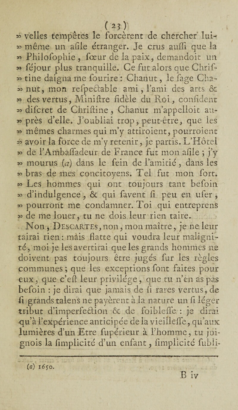 (n) » velles tempêtes le forcèrent de chercher' lui- » même un afile étranger. Je crus auffi que 3a « Philofophie , foeur de la paix, demandoit un 33 féjour plus tranquille. Ce fut alors que Chrif- 33 tine daigna me fourire : Chanut, le fage Cha- m nut, mon refpedable ami, l’ami des arts 6c 33 des vertus, Miniftre fidèle du Roi, confident 33 difcret de Chriftine, Chanut m’appelloit au- 33 près d’elle. J’oubliai trop, peut-être, que les 33 mêmes charmes qui m’y attiraient, pourroient 33 avoir la force de m’y retenir, je partis. L’Hôtel 33 de PAmbaffadeur de France fut mon afile ; j’y 33 mourus (a) dans le fein de l’amitié, dans les 33 bras de mes concitoyens. Tel fut mon fort. 33 Les hommes qui ont toujours tant befoin. 33 d’indulgence, & qui favent fi peu en ufer , 33 pourront me condamner. Toi qui entreprend 33 de me louer, tu ne dois leur rien taire. Non , Descartes,non, mon maître, je ne leur tairai rien: mais flatte qui voudra leur maligni¬ té, moi je les avertirai que les grands hommes ne doivent pas toujours être jugés fur les règles communes ; que les exceptions font faites pour eux, que c’eft leur privilège, que tu n’en as pas befoin : je dirai que jamais de fi rares vertus, de fi grands talens ne payèrent à la nature un fi léger tribut d’imperfedion &c de foibleffe : je dirai -qu’à l’expérience anticipée de la vieiÜeffe, qu’aux lumières d’un Etre fupérieur à l’homme, tu joi- gnois la fimplicité d’un enfant, fimplicité fubli- (a) i6<$o.