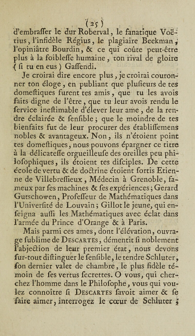 • ( 2S ) d'embrafTer le dur Roberval, le fanatique Voë- tius > l’infidèle Régius, le plagiaire Beekman , l’opiniâtre Bourdin, & ce qui coûte peut-être plus à la foiblelTe humaine, ton rival de gloire { fi tu en eus ) Gaflendi. Je croirai dire encore plus, je croirai couron¬ ner ton éloge, en publiant que plufieurs de tes domeftiques furent tes amis, que tu les avois faits digne de l’être, que tu leur avois rendu le fervice ineftimable d’élever leur ame , de la ren¬ dre éclairée & fenfible ; que le moindre de tes bienfaits fut de leur procurer des établiffemens nobles & avantageux. Non, ils n’étoient point tes domeftiques, nous pouvons épargner ce titre à la délicateffe orgueilleufe des oreilles peu phi- lofophiques, ils étoient tes difciples. De cette école de vertu & de doârine étoient fortis Etien¬ ne de Villebreffieux, Médecin à Grenoble, fa¬ meux par fes machines & fes expériences ; Gérard Gutschowen, Profeffeur de Mathématiques dans rUiiiverfité de Louvain; Gillot le jeune, quien- feigna auffi les Mathématiques avec éclat dans l’armée du Prince d’Orange & à Paris. Mais parmi ces âmes, dont l’élévation, ouvra¬ ge fublimede Descartes, démentit fi noblement l’abjection de leur premier état, nous devons fur-tout diftinguer le fenfible, le tendre Schluter, fon dernier valet de chambre, le plus fidèle té¬ moin de fes vertus fecrettes. O vous, qui cher¬ chez l’homme dans le Philofophe, vous qui vou¬ lez connoître fi Descartes favoit aimer & fe faire aimer ? interrogez le cœur de Schluter *
