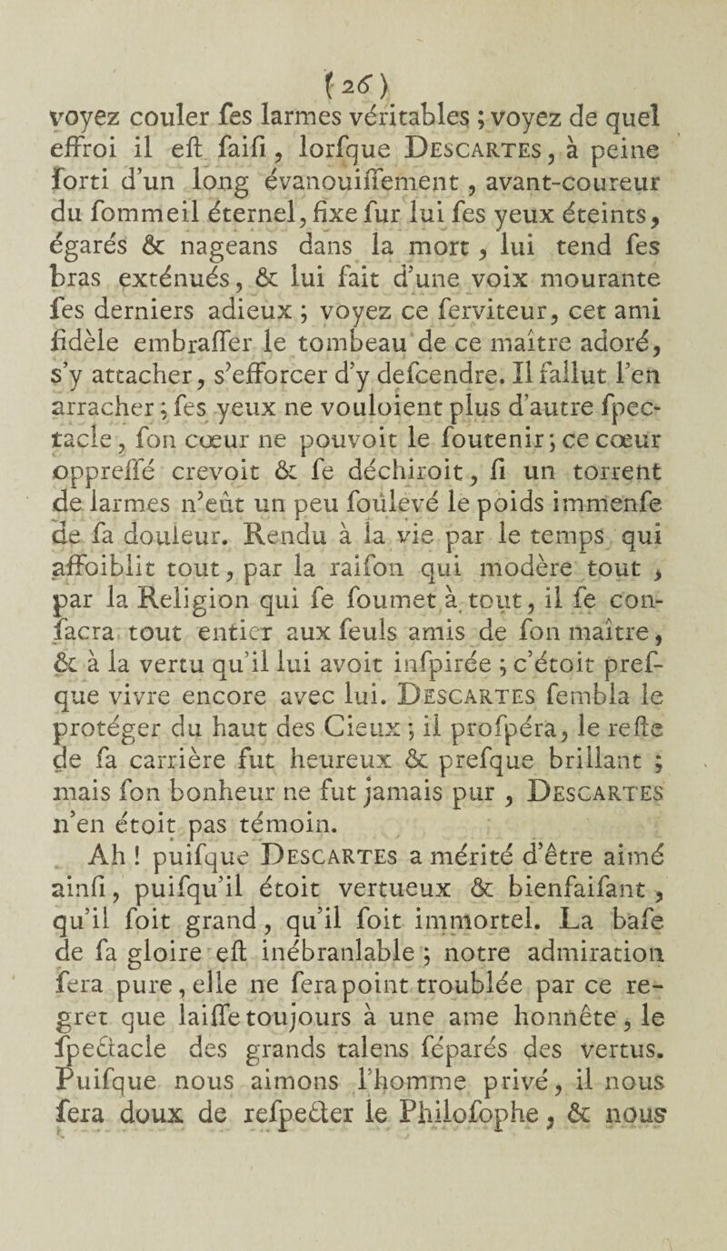 ï 2<? ) voyez couler fes larmes véritables ; voyez de quel effroi il eft faifi, lorfque Descartes , à peine forti d’un long évanouiffement, avant-coureur du fommeil éternel, fixe fur lui fes yeux éteints, égarés & nageans dans la mort, lui tend fes bras exténués, & lui fait d’une voix mourante fes derniers adieux ; voyez ce ferviteur, cet ami fidèle embraffer le tombeau de ce maître adoré, s’y attacher, s’efforcer d’y defcendre. 11 fallut l’en arracher ; fes yeux ne vouloient plus d’autre fpec- tacle, fon cœur ne pouvoir le foutenir ; ce cœur oppreffé crevoit & fe déchiroit, fi un torrent de larmes n’eût un peu foûievé le poids imnienfe de fa douleur. Rendu à la vie par le temps qui affaiblit tout, par la raifon qui modère tout , par la Religion qui fe foumet à tout, il fe con¬ sacra-tout entier aux feuls amis de fon maître, & à la vertu qu i! lui avoir infpirée ; c’étoit pref- que vivre encore avec lui. Descartes fernbla le protéger du haut des Cieux ; il profpéra, le refîe de fa carrière fut heureux & prefque brillant ; mais fon bonheur ne fut jamais pur , Descartes n’en était pas témoin. Ah ! puifque Descartes a mérité d’être aimé ainfi, puifqu’il étoit vertueux & bienfaifant, qu’il foit grand, qu’il foit immortel. La bafe de fa gloire eft inébranlable ; notre admiration fera pure, elle ne fera point troublée par ce re¬ gret que laiffetoujours à une ame honnête, le fpeûacle des grands talens féparés des vertus. Puifque nous aimons l’homme privé, il nous fera doux de refpeéler le Phiiofophe, & nous