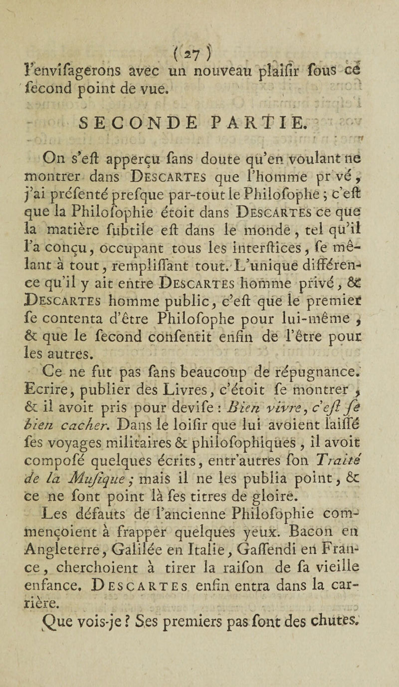 . r*7î • 1 envifagerons avec un nouveau plaifir fous cé fécond point de vue. SECONDE PARTIE. „ •. . ' _ •. . ; , r ■ t - ; : ’ ' ; n On s’efl: apperçu fans doute qu’en voulant ne montrer dans Descartes que l’homme pr vé, j’ai préfenté prefque par-tout le Phiiofophe ; c’eft que la Philofophie étoit dans Descartes ce que la matière fubtile eft dans le monde , tel qu’il l’a conçu, occupant tous les interftices, fe mê¬ lant à tout, rempliffant tout/L’unique différen¬ ce qu’il y ait entre Descartes homme privé, 6C Descartes homme public, c’eft que le premiet fe contenta d’être Phiiofophe pour lui-même , & que le fécond confentit enfin de l’être pour les autres. Ce ne fut pas fans beaucoup de répugnance. Ecrire, publier des Livres, c’étoit fe montrer , & il avoit pris pour devife : Bien vivre, c efl fe bien cacher. Dans le loifir que lui avoient faille fes voyages militaires & philofophiques , il avoit compofé quelques écrits, entr’autres fon Traité de la Mujique ,* mais il ne les publia point, &: ce ne font point là fes titres de gloire. Les défauts de l’ancienne Philofophie com- mençoient à frapper quelques yeux. Bacon en Angleterre, Galilée en Italie, Gaffendi en Fran¬ ce , cherchoient à tirer la raifon de fa vieille enfance. Descartes enfin entra dans la car¬ rière. Que vois-je ï Ses premiers pas font des chutes.