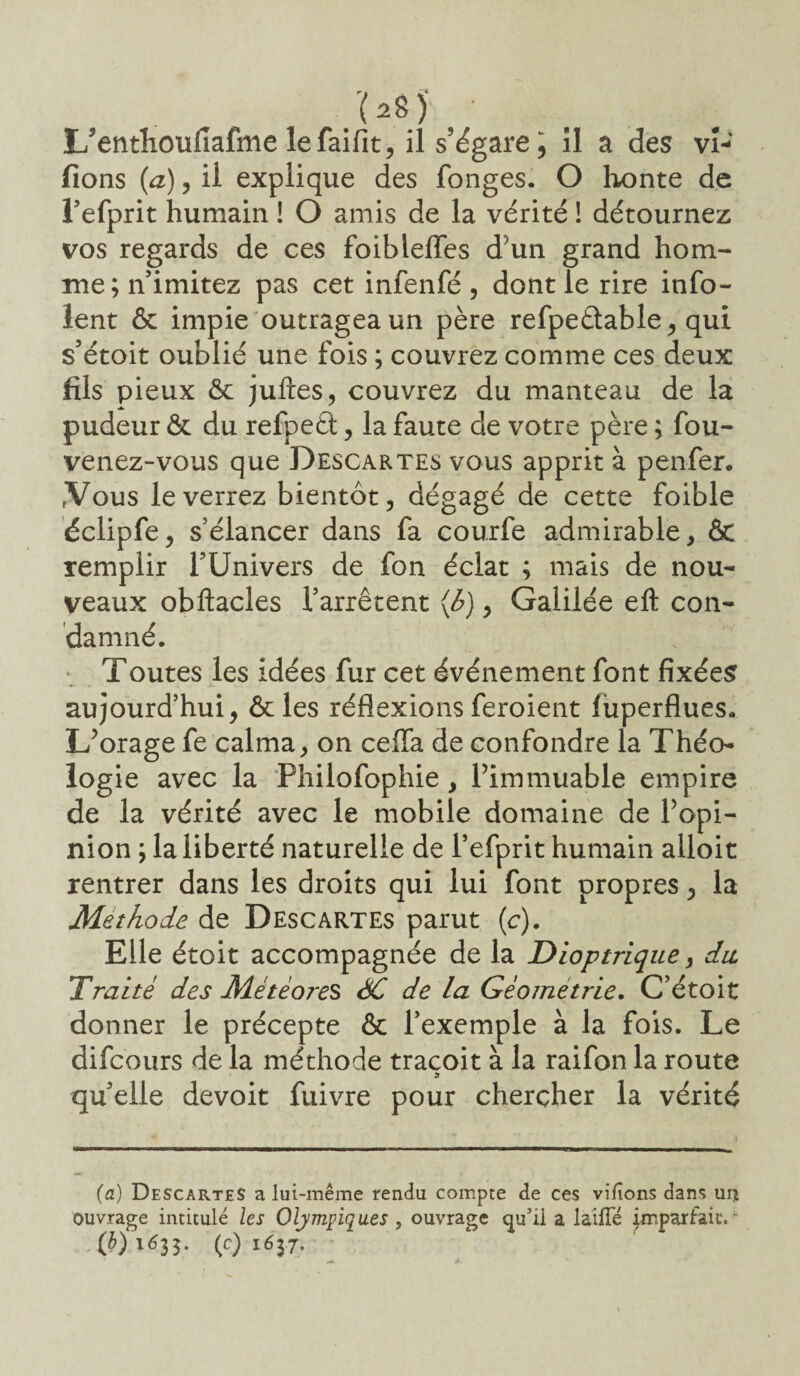 r à , L’entlioufiafme lefaifit, il s’égare, il a des vi¬ dons (a), il explique des fonges. O honte de refprit humain ! O amis de la vérité ! détournez vos regards de ces foiblelfes d’un grand hom¬ me; n’imitez pas cet infenfé , dont le rire info- lent ôc impie outragea un père refpeétable , qui s’étoit oublié une fois ; couvrez comme ces deux fils pieux ôc juftes, couvrez du manteau de la pudeur ôc du refpeét, la faute de votre père ; fou- venez-vous que Descartes vous apprit à penfer. .Vous le verrez bientôt, dégagé de cette foible éclipfe, s’élancer dans fa courfe admirable, ÔC remplir T Univers de fon éclat ; mais de nou¬ veaux obftacles l’arrêtent (6), Galilée eft con¬ damné. Toutes les idées fur cet événement font fixées aujourd’hui, ôcles réflexions feroient luperflues. L’orage fe calma, on ceffa de confondre la Théo¬ logie avec la Philofophie, l’immuable empire de la vérité avec le mobile domaine de l’opi¬ nion ; la liberté naturelle de l’efprit humain alloit rentrer dans les droits qui lui font propres, la Méthode de Descartes parut (c). Elle étoit accompagnée de la Dioptrique, dit Traité des Météores <0C de la Géométrie. C’étoit donner le précepte ôc l’exemple à la fois. Le difeours de la méthode tracoit à la raifon la route quelle devoit fuivre pour chercher la vérité (a) Descartes a lui-même rendu compte de ce s vilîons dans ur* intitulé les Olympiques , ouvrage qu’il a la'ifîe imparfait. “ É35- (c) 1637- ouvrage