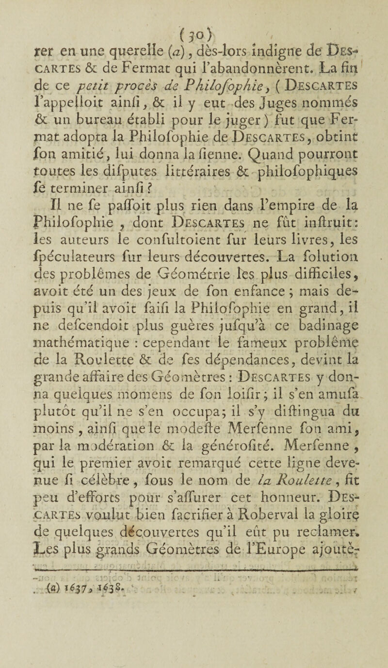 (3°) 'q . • xer en une querelle (a), dès-lors indigne de Des* cartes & de Fermât qui l’abandonnèrent. La fin de ce petit procès de Philofophie y ( Descartes l’appelloit ainli,& il y eut des Juges nommes & un bureau établi pour le juger) fut que Fer¬ mât adopta la Philofophie de Descartes, obtint fon amitié, lui donna la Tienne. Quand pourront toutes les difputes littéraires & philofophiques fe terminer ainfi ? Il ne fe paffoit plus rien dans Pempire de la Philofophie , dont Descartes ne fût inflruit: les auteurs le confultoient fur leurs livres, les fpéculateurs fur leurs découvertes. La folution des problèmes de Géométrie les plus difficiles, avoit été un des jeux de fon enfance ; mais de¬ puis qu’il avoit faifi la Philofophie en grand, il ne defcendoit plus guères jufqu’à ce badinage mathématique : cependant le fameux problème de la Roulette & de fes dépendances, devint la grande affaire des Géomètres : Descartes y don¬ na quelques momens de fon loifir; il s’en amufa plutôt qu’il ne s’en occupa; il s’y diftingua du moins , ainfi que le modefte Merfenne fon ami, par la modération & la générofité. Merfenne , qui le premier avoir remarqué cette ligne deve¬ nue fi célèbre, fous le nom de la Roulette, fît peu d’efforts pour s’affurer cet honneur. Des¬ cartes voulut bien facrifier à Fvoberval la gloire de quelques découvertes qu’il eût pu reclamer* Les plus grands Géomètres de l’Europe ajoutër r