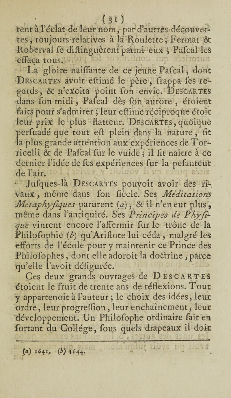 ; 5 /fi* J rent à Féclat de leur nom, par d’autres découver¬ tes, toujours-relatives à là Roulette; Fermât ôc Roberval fe distinguèrent parmi eux ; Fafcal les effaea tous. La gloire naiffante de ce jeune Fafcal, dont Descartes avoit eftimé le père , frappa fes re¬ gards, ôc n’excita point fon envie. DesCaRTes dans fon midi, Pafcal dès fon aurore , étoient faits pour s’admirer ; leur eftime réciproque étoit leur prix le plus flatteur. Descartes,quoique perfuadé que tout eft plein dans la nature, fit îa plus grande attention aux expériences de Tor- ricelli ôc de Pafcal fur le vuidé ; il fit naître à ce dernier l’idée de fes expériences fur la pefanteut de l’air. v • % Jufques-là Descartes pouvoit avoir des ri¬ vaux, même dans fon fiècie. Ses Méditations Metaphyjlques parurent (a), ôc il n’en eut plus, même dans l’antiquité. Ses Principes dê P hyjî- que vinrent encore l’affermir fur le trône de la Philofophie (b) qu’Ariftote lui céda, malgré les efforts de l’école pour y maintenir ce Prince des Philofophes, dont elle adoroit la doêtrine , parce qu’elle f avoit défigurée. Ces deux grands ouvrages de Descartes étoient le fruit de trente ans de réflexions. Tout y appartenoit à l’auteur; le choix des idées, leur ordre, leur progreffion, leur enchaînement, leur développement. Un Philofophe ordinaire fait en Portant du Collège, fous quels drapeaux il doit (a) 1641, (b) i 644.