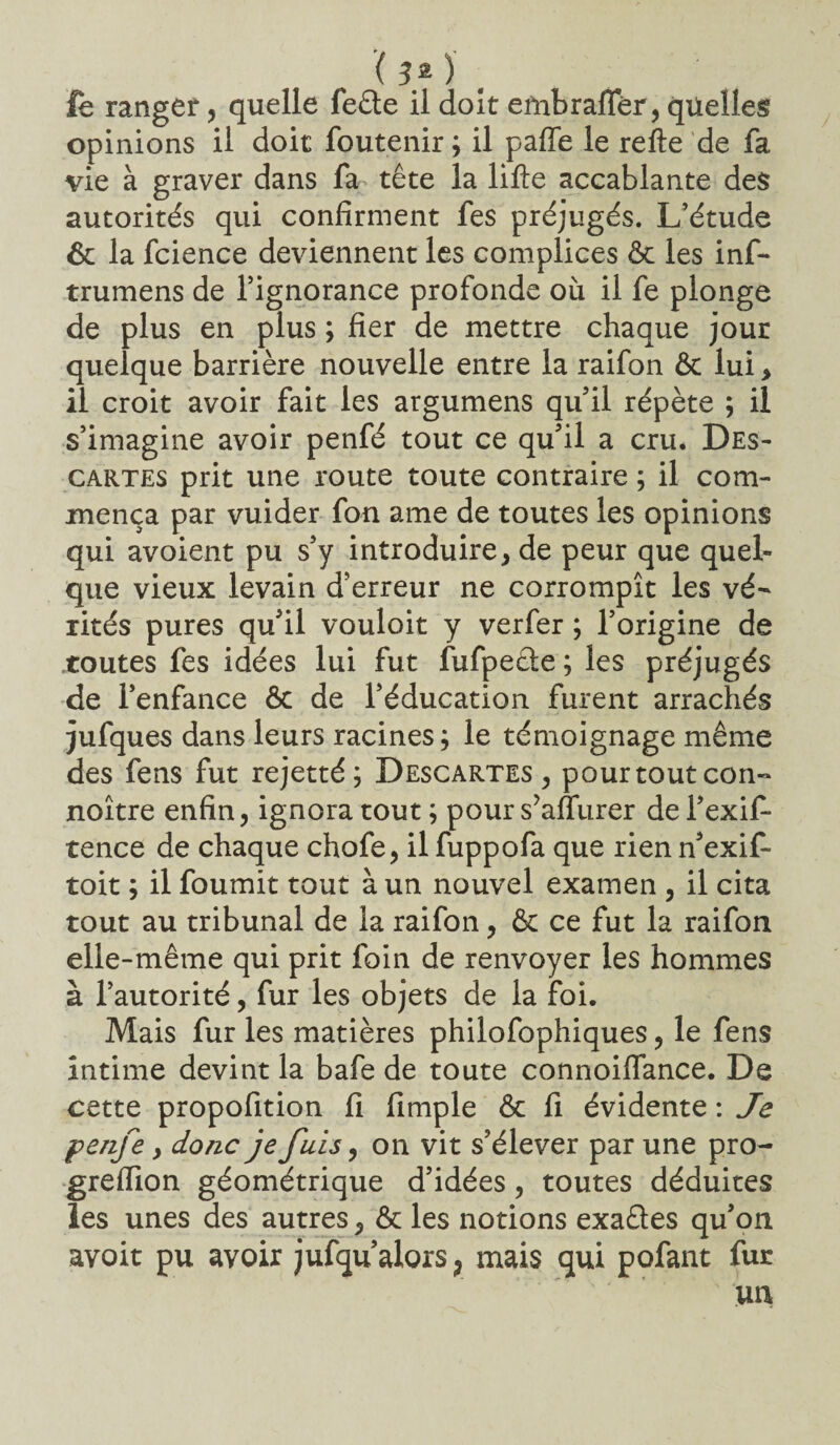le ranger, quelle feête il doit embrafifêr, quelles opinions il doit foutenir ; il paffe le refte de fa vie à graver dans fa tête la lifte accablante des autorités qui confirment fes préjugés. L’étude & la fcience deviennent les complices ôc les inf- trumens de l’ignorance profonde où il fe plonge de plus en plus ; fier de mettre chaque jour quelque barrière nouvelle entre la raifon & lui > il croit avoir fait les argumens qu’il répète ; il s’imagine avoir penfé tout ce qu’il a cru* Des¬ cartes prit une route toute contraire ; il com¬ mença par vuider fon ame de toutes les opinions qui avoient pu s’y introduire, de peur que quel¬ que vieux levain d’erreur ne corrompît les vé¬ rités pures qu’il vouloir y verfer ; l’origine de .toutes fes idées lui fut fufpeête ; les préjugés de l’enfance ôc de l’éducation furent arrachés jufques dans leurs racines; le témoignage même des fens fut rejetté; Descartes , pourtoutcon- noître enfin, ignora tout; pour s’aflurer dei’exif- tence de chaque chofe, il fuppofa que rien n’exif- toit ; il fournit tout à un nouvel examen , il cita tout au tribunal de la raifon, Ôc ce fut la raifon elle-même qui prit foin de renvoyer les hommes à l’autorité, fur les objets de la foi. Mais fur les matières philofophiques, le fens intime devint la bafe de toute connoiflance. De cette propofition fi fimple ôc fi évidente : Je penfe} donc je fuis, on vit s’élever par une pro- greifion géométrique d’idées, toutes déduites les unes des autres, ôc les notions exaêles qu’on avoit pu avoir jufqu’alors^ mais qui pofant fur un