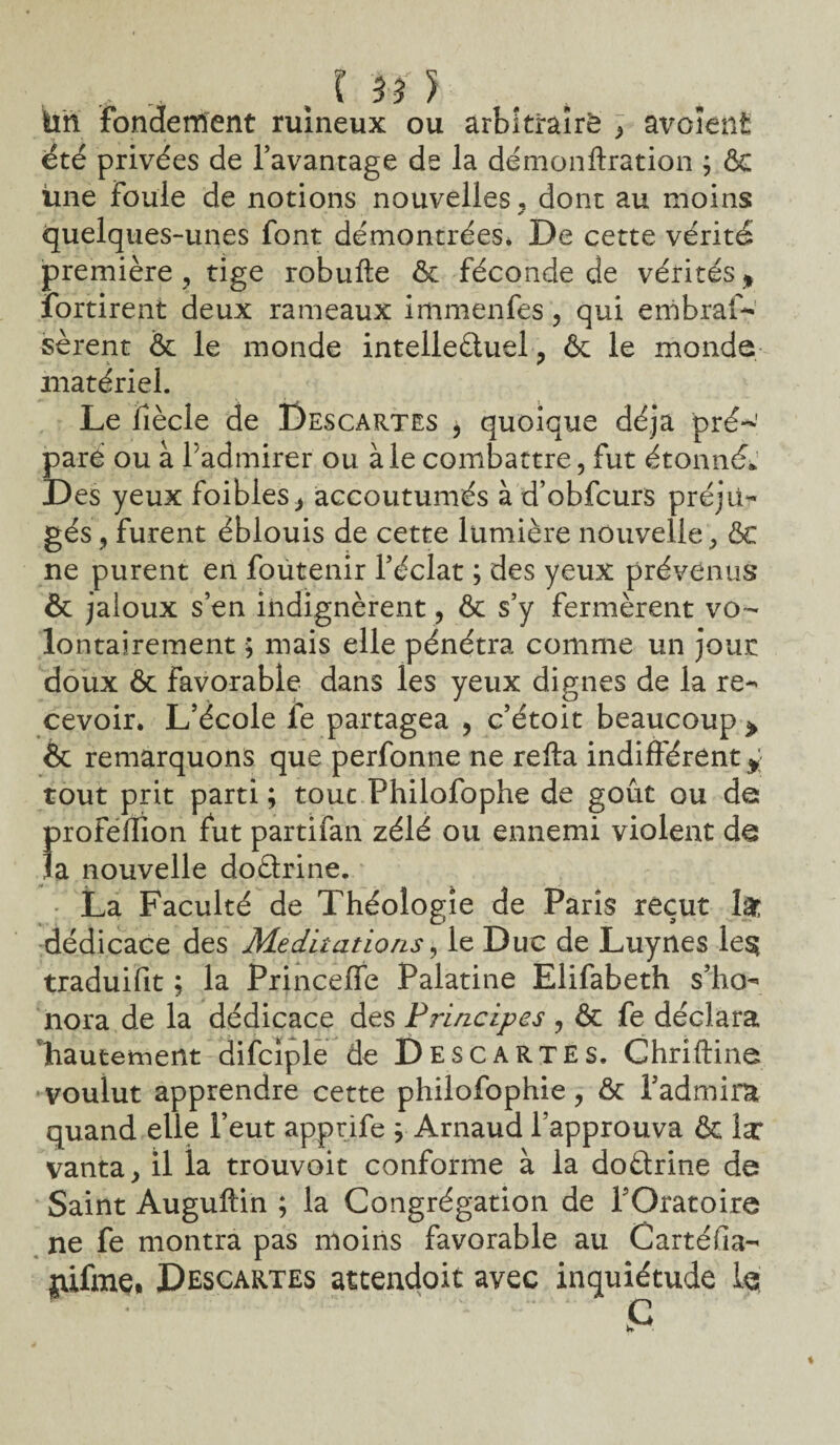 ta fondement ruineux ou arbitraire , avoîent été privées de l’avantage de la démonftration ; ôc line Foule de notions nouvelles, dont au moins * quelques-unes font démontréeSé De cette vérité première, tige robufte ôc féconde de vérités % fortirent deux rameaux immenfes, qui embras¬ sèrent & le monde intellectuel , ôc le monde matériel. Le fiècle de Descartes p quoique déjà pré¬ paré ou à Fadmirer ou à le combattre, fut étonné* Des yeux foibles, accoutumés à d’obfcurs préju¬ gés , furent éblouis de cette lumière nouvelle, ôc ne purent en foutenir l’éclat ; des yeux prévenus & jaloux s’en indignèrent , ôc s’y fermèrent vo¬ lontairement ; mais elle pénétra comme un joue doux ôc favorable dans les yeux dignes de la re¬ cevoir. L’école le partagea , c’étoit beaucoup > Ôc remarquons que perfonne ne refta indifférent* tout prit parti; tout Philofophe de goût ou de profeflion fut partifan zélé ou ennemi violent de la nouvelle doétrine. La Faculté de Théologie de Paris reçut lât dédicace des Méditations, le Duc de Luynes le§ traduifit ; la Princeffe Palatine Elifabeth s’ho¬ nora de la dédicace des Principes , ôc fe déclara hautement difciple de Descartes. Chriftine voulut apprendre cette philofophie, ôc l’admira quand elle l’eut apprife ; Arnaud l’approuva ôc la: vanta, il la trouvoit conforme à la doétrine de Saint Auguftin ; la Congrégation de l’Oratoire ne fe montra pas moins favorable au Cartéfia- jiifme* Descartes attendoit avec inquiétude le T *  '  * fi