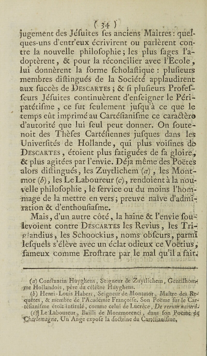 . . '( 54 )' . . ... jugement des JeTuites fes anciens Maîtres: quel* ques-uns d’entr’eux écrivirent ou parlèrent con¬ tre la nouvelle philofophie ; les plus fages l’a¬ doptèrent , & pour la réconcilier avec l’Ecole , lui donnèrent la forme fcholaftique : plufieurs membres diftingués de la Société applaudirent aux fuccès de Descartes ; & fi plufieurs Profef- feurs Jéfuites continuèrent d’enfeigner le Péri- patétifme , ce fut feulement jufquà ce que le temps eût imprimé au Cartélianifme ce caraâèra d’autorité que lui feul peut donner. On foute- noit des Thèfes Cartéfiennes jufques dans les Univerfités de Hollande, qui plus voifines de Descartes , étoient plus fatiguées de fa gloire,' & plus agitées par l’envie. Déjà même des Poètes alors diftingués, les Zuytlichem (a) , les Mont- mor (b), les Le Laboureur (c), rendoient à la nou¬ velle philofophie , le fervice ou du moins l’hom- mage de la mettre en vers ; preuve naïve d’admi¬ ration & d’enthoufiafme. Mais, d’un autre côté, la haine & l’envie fou- âevoient contre Descartes les Revius, les Tri-; piandius, les Schoockius, noms obfcurs, parïnî lefquels s’élève avec un éclat odieux ce Voëtius,1 fameux comme Eroftrate par le mal qu’il a faitj (u) Conftantin Huygfteiïs, Seigneur de ‘Zuytlicliem, Gèntilhomd jne Hollandois, père du célèbre Huyghens. (b) Henri-Louis Habert, Seigneur de Montmor , Maître des Re-' quêtes , & membre de TAcardémie Françoife. Son Poeme fur le Car-' télïanifme étoit intitulé, comme celui de Lucrèce, De rerum natitrâJ (c) J Le Laboureur , Bailli de Montmorenci, dans fon Poeme tphoilëmàgne. Un Ange expofe la doèlrine du Caxtélianifme,