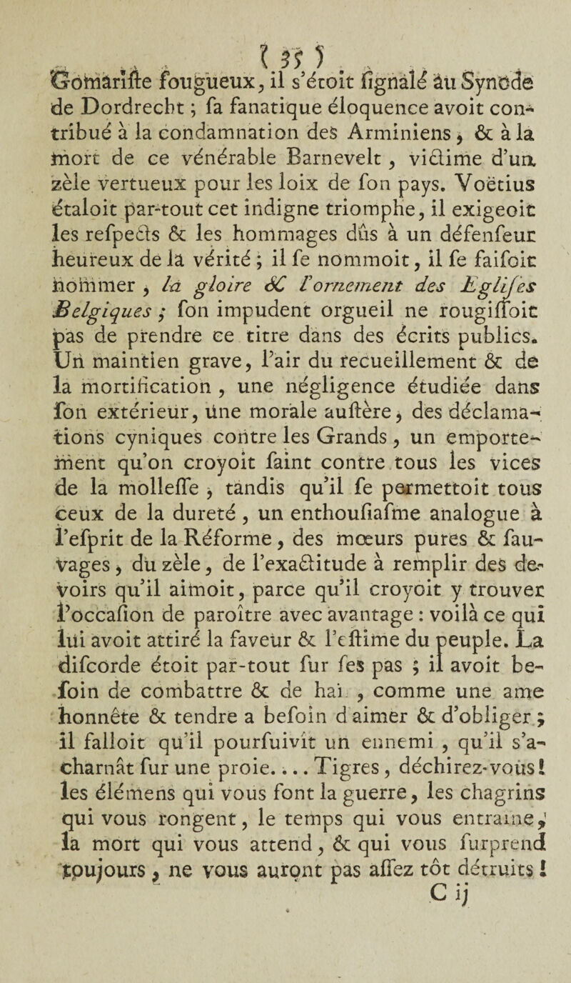 I i\ ) . . Goftiârîfte fongueux , il s’étoit fignalé au Synode de Dordrecht ; fa fanatique éloquence avoit con¬ tribué à la condamnation des Arminiens * & à la tnort de ce vénérable Barnevelt, viêlime d’ua zèle vertueux pour les loix de fon pays. Voétius étaloit par-tout cet indigne triomphe, il exigeoit les refpeâs & les hommages dûs à un défenfeur heureux de la vérité ; il fe nommoit, il fe faifoit hommer , la gloire 6C F ornement des Kglijes Belgiques ; fon impudent orgueil ne rougiüoit pas de prendre ce titre dans des écrits publics. Un maintien grave, l’air du recueillement & de la mortification , une négligence étudiée dans fon extérieur, line morale auftère, des déclama¬ tions cyniques contre les Grands , un emporte¬ ment qu’on croyoit faint contre tous les vices de la mollefle , tandis qu’il fe permettoit tous ceux de la dureté , un enthoufiafme analogue à l’efprit de la Réforme , des mœurs pures & fau- vages, du zèle, de l’exaèHtude à remplir des de¬ voirs qu’il aimoit, parce qu’il croyoit y trouver foccafion de paroître avec avantage : voilà ce qui lui avoit attiré la faveur & Teftime du peuple. La difcorde étoit par-tout fur fes pas ; il avoit be- foin de combattre & de hai , comme une ame honnête & tendre a befoin d aimer & d’obliger ; il falloit qu’il pourfuivit un ennemi , qu’il s’a¬ charnât fur une proie.... Tigres , déchirez-vous! les éiémens qui vous font la guerre, les chagrins qui vous rongent, le temps qui vous entraîne*1 la mort qui vous attend, & qui vous furprend jtpujours , ne vous auront pas affez tôt détruits i C ij