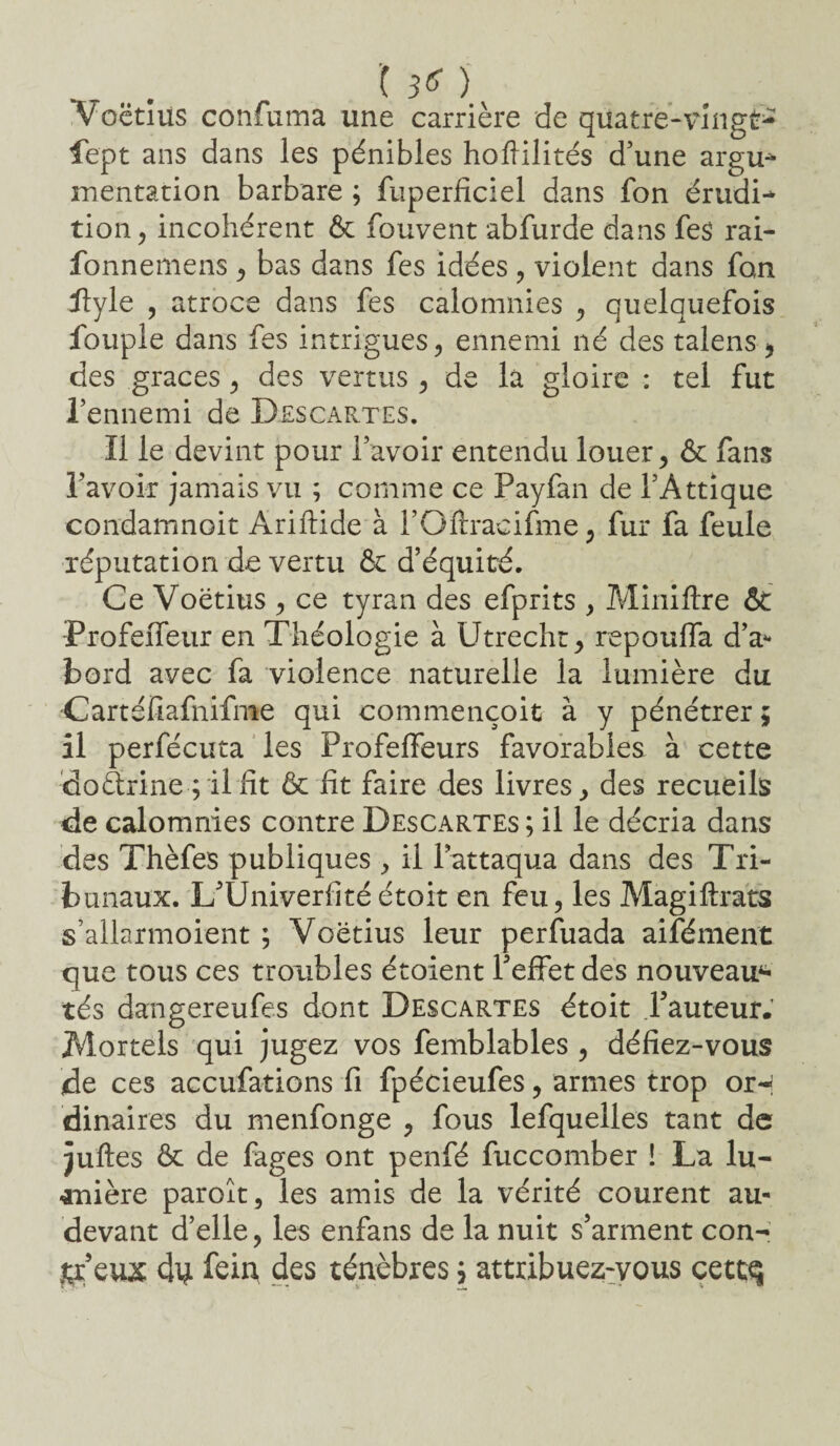 ’( 3^ ) Voëtius confuma une carrière de quatre-vingts lept ans dans les pénibles hoftilités d’une argu* mentation barbare ; fuperfîciel dans fon érudit tion, incohérent 6c fouvent abfurde dans fes rai- fonnemens, bas dans fes idées, violent dans fan üftyle , atroce dans fes calomnies , quelquefois fouple dans fes intrigues, ennemi né des talens, des grâces, des vertus , de là gloire : tel fut l’ennemi de Descartes. Il le devint pour l’avoir entendu louer, 6c fans l’avoir jamais vu ; comme ce Payfan de i’Attique condamnoit Ariftide à l’Oftracifme , fur fa feule réputation de vertu 6c d’équité. Ce Voëtius , ce tyran des efprits , Mini lire 6t Profeffeur en Théologie à Utrecht, repoulfa d’a* bord avec fa violence naturelle la lumière du Cartéfiafnifme qui commençoit à y pénétrer ; il perfécuta les Profeffeurs favorables à cette doârine ; il fit 6c fit faire des livres, des recueils de calomnies contre Descartes; il le décria dans des Thèfes publiques , il l’attaqua dans des Tri¬ bunaux. L’Univerfitéétoit en feu, les Màgiftrats s’allarmoient ; Voëtius leur perfuada aifément que tous ces troubles étoient l’effet des nouveau4* tés dangereufes dont Descartes étoit Fauteur. Mortels qui jugez vos femblables , défiez-vous de ces accufations fi fpécieufes, armes trop or¬ dinaires du menfonge , fous lefquelles tant de juftes 6c de fages ont penfé fuccomber ! La lu¬ mière paroît, les amis de la vérité courent au- devant d’elle, les enfans de la nuit s’arment con- jçr eux d^ fein des ténèbres ; attribuez-vous cettq