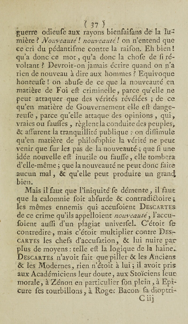guerre odieufe aux rayons bienfaifans de la lu¬ mière ? Nouveauté \ nouveauté ! on n’entend que ee cri du pédantifme contre la raifon. Eh bien ! qu’a donc ce mot , qu’a donc la chofe de fi ré¬ voltant ? Devroit-on jamais écrire quand on n’a rien de nouveau à dire aux hommes ? Equivoque honteufe ! ou abufe de ee que la nouveauté en matière de Foi efi criminelle, parce quelle ne peut attaquer que des vérités révélées ; de ce qu’en matière de Gouvernement elle eft dange- reufe , parce qu’elle attaque des opinions, qui, vraies ou fauflfes , règlent la conduite des peuples, êc afïurent la tranquillité publique on difiirnule qu’en matière de philofophie la vérité ne peut venir que fur les pas de la nouveauté ; que fi une idée nouvelle eft inutile ou fauffe, elle tombera d’elle-même ; que la nouveauté ne peut donc faire aucun mal, & qu elle peut produire un grancj bien. Mais il faut que l’iniquité fe démente, il faut que la calomnie foit abfurde ôc contradictoire ; les mêmes ennemis qui accufoient Descartes de ce crime qu’ils appelloient nouveauté, l’accu- foient auffi d’un plagiat univerfel. C’étoit fe contredire, mais c’étoit multiplier contre Des¬ cartes les chefs d’accufation, ôc lui nuire par plus de moyens : telle eft la logique de la haine*. Descartes n’avoit fait que piller ôc les Anciens & les Modernes, rien n’étoît à lui; il avoit pris aux Académiciens leur doute, aux Stoïciens leur morale, à Zénon en particulier fon plein, à Epi- cure fes tourbillons r à Roger Bacon fa dioptri-