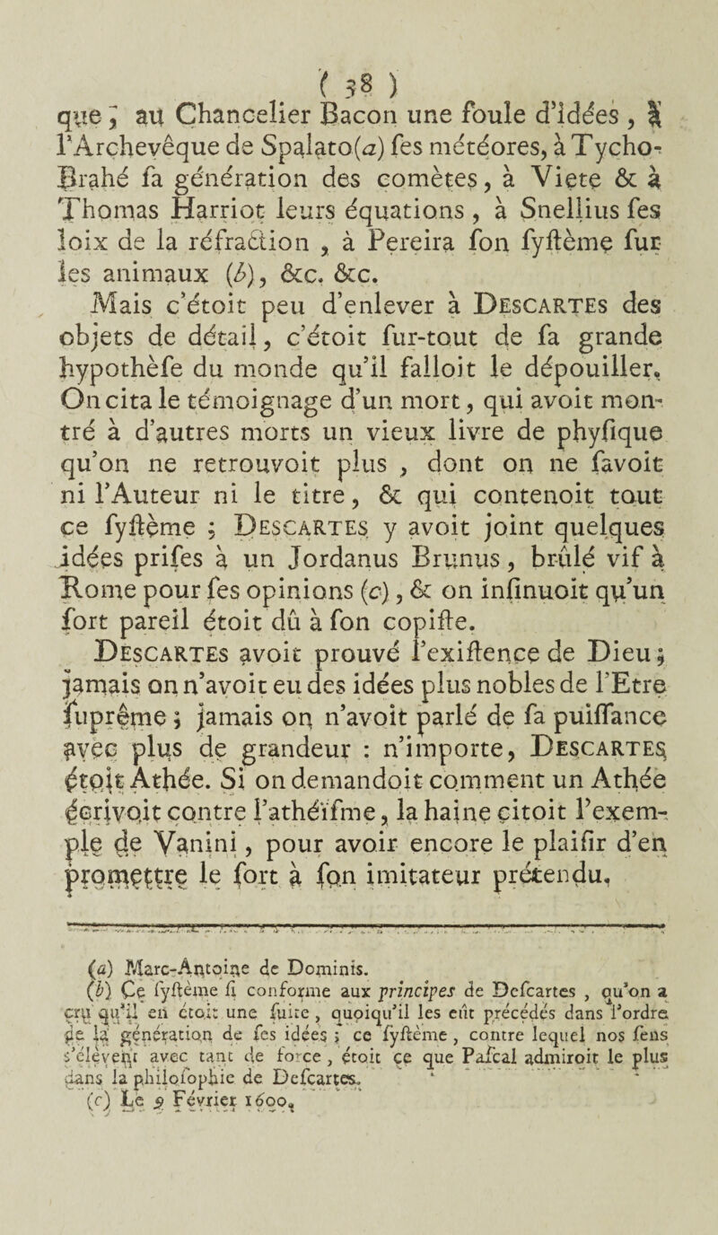 ( 3? ) que , au Chancelier Bacon une foule d’idées , % l’Archevêque de Spalato(a) fes météores, à Tycho-r Brahé fa génération des comètes, à Viete ôt à Thomas Harriot leurs équations , à Sneliius fes loix de la réfradiion , à Pereira fon fyftème fur¬ ies animaux (6), ôte, ôcc. Mais c’étoit peu d’enlever à Descartes des objets de détail, c’étoit fur-tqut de fa grande hypothèfe du monde qu’il falloit le dépouiller. On cita le témoignage d’un mort, qui avoit mon¬ tré à d’autres morts un vieux livre de phyfique qu’on ne retrouvoit plus , dont on ne favoit ni l’Auteur ni le titre, & qui contenait tout ce fyftçme ; Descartes y avoit joint quelques idées prifes a un Jordanus Brunus, brûlé vif à Rome pour fes opinions (c), ôt on infinuoit qu’un fort pareil étoit dû à fon copifte. Descartes avoit prouvé l’exiflençç de Dieu ; jamais on n’avoit eu des idées plus nobles de l'Etre fuprême ; jamais oq n’avoit parlé de fa puiflance ayec plus de grandeur : n’importe, Descartes étqit Athée. Si on demandoit comment un Athée écrivait contre i’athéïfme, la haine çitoit Fexem- ple çie Vanini, pour avoir encore le plaifir d’en promettre le fort à fon imitateur prétendu, (a) Marc-Ài^toi^e de Dominis. (b) Çe Tyftème C\ conforme aux principes de Dcfcartes , qu’on a çrvj qif il en cto.it une fuite, quoiqu’il les eut précédés dans l’ordre de la' génération de fes idées y ce fyftème , contre lequel nos fens s’élèvent avec tant de force, étoit ce que Pafcal admiroit le plus dans la phÜQibpÈie de Defcartes. (c) Le 5> Février 1600* \ J **