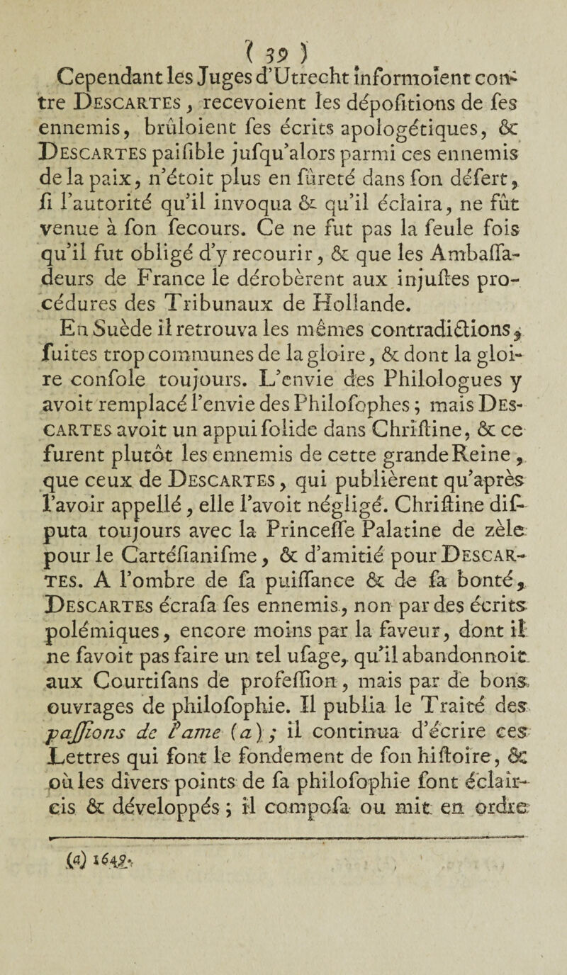 Cependant les Juges d’Utrecht înformoïent con¬ tre Descartes , recevoient les dépofitions de fes ennemis, bruloient fes écrits apologétiques, & Descartes paifible jufqu’alors parmi ces ennemis delà paix, n’étoit plus en fureté dans fon défert, fi l’autorité qu’il invoqua & qu’il éclaira, ne fût venue à fon fecours. Ce ne fut pas la feule fois qu’il fut obligé d’y recourir, & que les Ambalfa- deurs de France le dérobèrent aux injuftes pro¬ cédures des Tribunaux de Hollande. Eu Suède il retrouva les mêmes contradiétions^ fuites trop communes de la gloire, & dont la gloi¬ re confole toujours. L’envie des Philologues y avoit remplacé l’envie des Philofophes ; mais Des¬ cartes avoit un appui folide dans Chrïftine, & ce furent plutôt les ennemis de cette grande Reine , que ceux de Descartes , qui publièrent qu’après l’avoir appellé, elle l’avoit négligé. Chrifline dis¬ puta toujours avec la Princeffe Palatine de zèle pour le Cartéfianifme, & d’amitié pour Descar¬ tes. A l’ombre de fa puiffance & de fa bonté. Descartes écrafa fes ennemis , non par des écrits polémiques, encore moins par la faveur, dont il ne favoit pas faire un tel ufage,. qu’il abandonnoit aux Courtifans de profeflion, mais par de bons, ouvrages de philofophie. Il publia le Traité des -pajjîons de Partie (a); il continua d’écrire ces Lettres qui font le fondement de fon hiftoire, & ouïes divers points de fa philofophie font éclair¬ cis & développés ; il compofa ou mit en. ordre