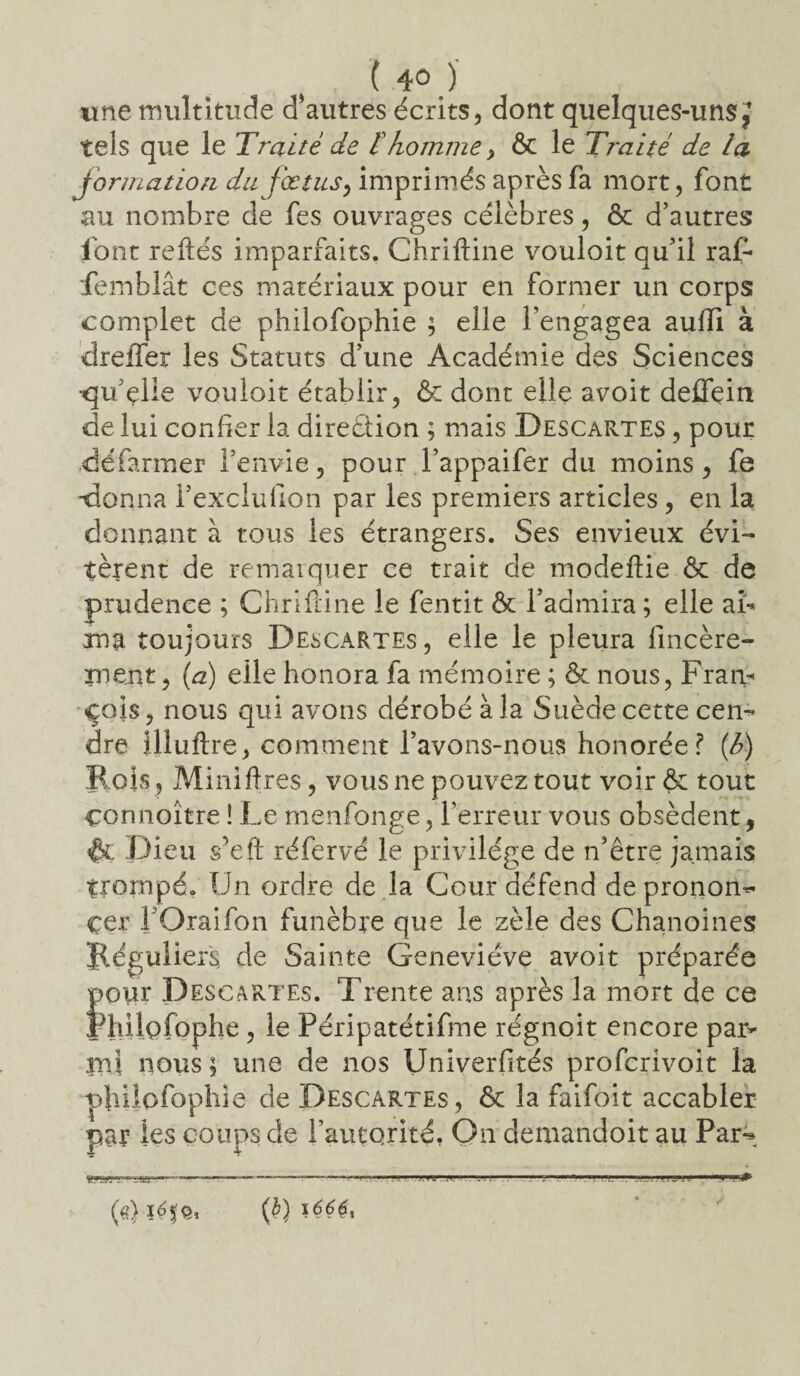 «ne multitude d'autres écrits, dont quelques-uns J tels que le Traité de ïhomme > & le Traité de la formation du fœtus, imprimés après fa mort, font au nombre de fes ouvrages célèbres, & d’autres font reliés imparfaits. Chriftine vouloit qu’il raf* femblât ces matériaux pour en former un corps complet de philofophie ; elle l’engagea auffi à dreffer les Statuts d’une Académie des Sciences •qu elle vouloit établir, & dont elle avoit deffçin de lui confier la direction ; mais Descartes , pour .défarmer l’envie, pour l’appaifer du moins, fe donna i’exclulion par les premiers articles, en la donnant à tous les étrangers. Ses envieux évi¬ tèrent de remarquer ce trait de modellie & de prudence ; Chriftine le fentit & l’admira ; elle a b ma toujours Descartes , elle le pleura lîncère- rnent, (a) elle honora fa mémoire ; & nous, Fram çois, nous qui avons dérobé à la Suède cette cen¬ dre illuftre, comment l’avons-nous honorée? (h) R ois , Mini lires, vous ne pouvez tout voir & tout connoître ! Le menfonge, l’erreur vous obsèdent, Dieu s’eft réfervé le privilège de n’être jamais trompé* Un ordre de la Cour défend depronon- çer TOraifon funèbre que le zèle des Chanoines Réguliers de Sainte Geneviève avoit préparée pour Descartes. Trente ans après la mort de ce PhÜQfophe, le Péripatétifme régnoit encore par¬ mi nous ; une de nos Univerfités profcrivoit la philofophie de Descartes, ôt la faifoit accabler par les coups de l’autorité. On demandoit au Par- gÿyr-tii-.-—-— —~ (fî) i(b) ï66$t