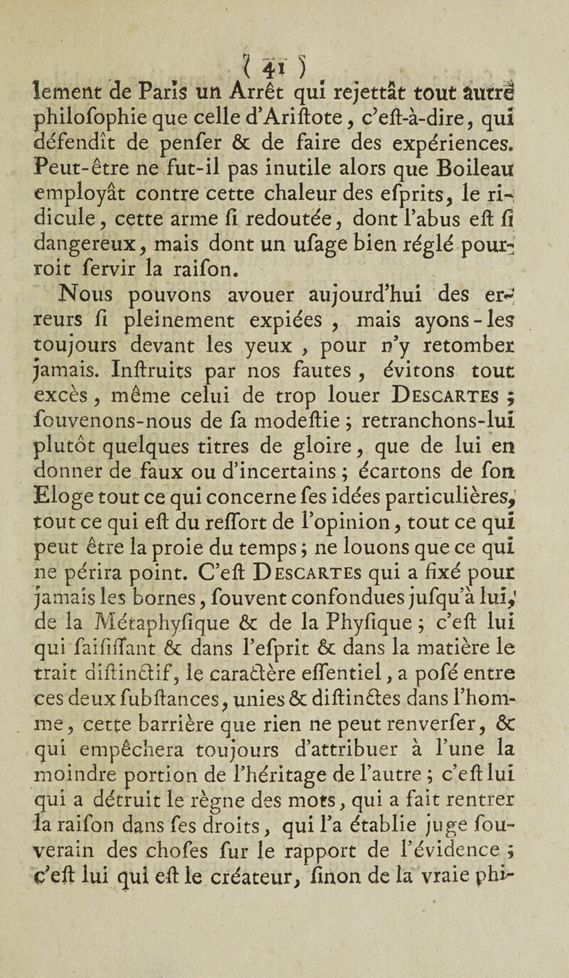 lement de Paris un Arrêt qui rejettât tout âutré philofophie que celle d’Ariftote, c5eft-à-dire, qui défendît de penfer & de faire des expériences. Peut-être ne fut-il pas inutile alors que Boileau employât contre cette chaleur des efprits, le ri H dicule, cette arme fi redoutée, dont Tahus eft fi dangereux, mais dont un ufage bien réglé pour- roit fervir la raifon. Nous pouvons avouer aujourd’hui des er*- reurs fi pleinement expiées , mais ayons-les toujours devant les yeux , pour n’y retomber jamais. Inftruits par nos fautes , évitons tout excès, même celui de trop louer Descartes ; fouvenons-nous de fa modeftie ; retranchons-lul plutôt quelques titres de gloire, que de lui en donner de faux ou d’incertains ; écartons de fon Eloge tout ce qui concerne fes idées particulières, tout ce qui eft du reflort de l’opinion, tout ce qui peut être la proie du temps ; ne louons que ce qui ne périra point. C’eft Descartes qui a fixé pour jamais les bornes, fouvent confondues jufqu’à lui,' de la Métaphyfique & de la Phyfique ; c’eft lui qui faififTant & dans l’efprit & dans la matière le trait diftinûif, le caractère effentiel, a pofé entre ces deux fubftances , unies & diftinétes dans l’hom¬ me y cette barrière que rien ne peut renverfer, & qui empêchera toujours d’attribuer à l’une la moindre portion de l’héritage de l’autre ; c’eft lui qui a détruit le règne des mots, qui a fait rentrer la raifon dans fes droits, qui Ta établie juge fou- verain des chofes fur le rapport de l’évidence ; ç’eft lui qui eft le créateur, finon de la vraie phi-