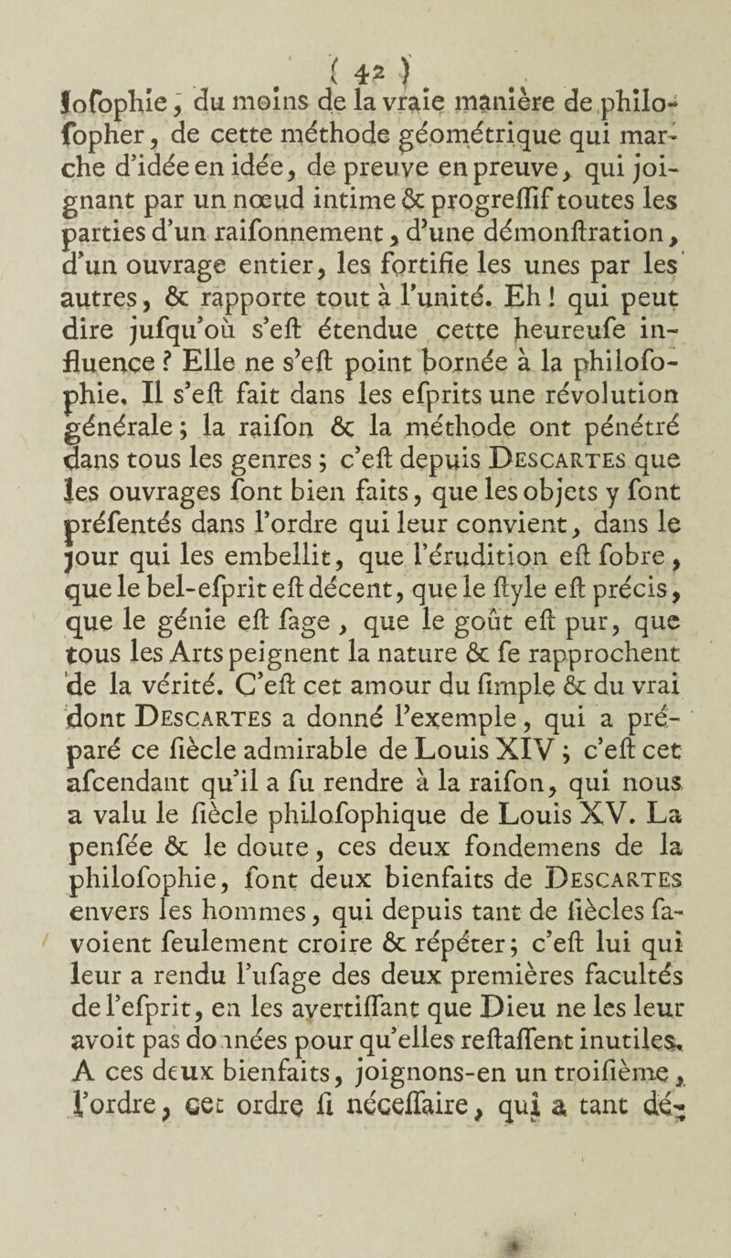 ( 4* ) # Jofophie, du moins de la vraie manière de .philo-* fopher, de cette méthode géométrique qui mar¬ che d’idée en idée, de preuve en preuve, qui joi¬ gnant par un nœud intime & progreiïif toutes les parties d’un raifonnement, d’une démonftration, d’un ouvrage entier, les fortifie les unes par les autres, & rapporte tout à l’unité. Eh ! qui peut dire jufqu’oii s’eft étendue cette heureufe in¬ fluence ? Elle ne s’efl point bornée à la philofo- phie. Il s’efl fait dans les efprits une révolution générale ; la raifon ôc la méthode ont pénétré dans tous les genres ; c’eft depuis Descartes que les ouvrages font bien faits, que les objets y font préfentés dans l’ordre qui leur convient, dans le jour qui les embellit, que l’érudition eft fobre, que le bel-efprit eft décent, que le ftyle eft précis, que le génie eft fage , que le goût eft pur, que tous les Arts peignent la nature & fe rapprochent de la vérité. C’eft cet amour du fimple & du vrai dont Descartes a donné l’exemple, qui a pré¬ paré ce fiècle admirable de Louis XIV ; c’eft cet afcendant qu’il a fu rendre à la raifon, qui nous a valu le fiècle philofophique de Louis XV. La penfée & le doute, ces deux fondemens de la philofophie, font deux bienfaits de Descartes envers les hommes, qui depuis tant de fiècles fa- voient feulement croire & répéter; c’eft lui qui leur a rendu l’ufage des deux premières facultés del’efprit, en les avertiffant que Dieu ne les leur avoit pas doinées pour quelles reftaffent inutiles, A ces deux bienfaits, joignons-en un troifièrne, l’ordre ; eet ordre fl néceffaire, qui a tant dé-