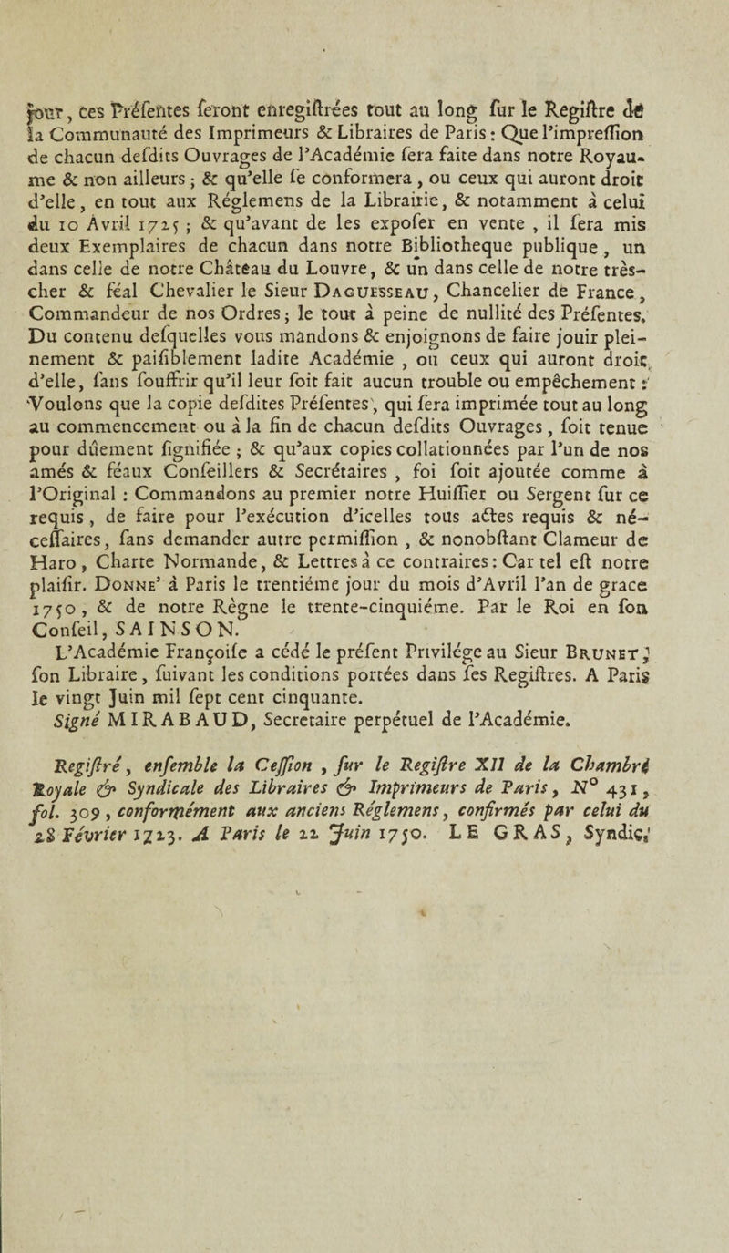 Jour, ces Préfefttes feront enregiftrées tout au long fur le Regiftre dé la Communauté des Imprimeurs & Libraires de Paris : Que l’impreflïor* de chacun defdits Ouvrages de l’Académie fera faite dans notre Royau¬ me & non ailleurs ; & qu’elle fe conformera , ou ceux qui auront droit d’elle, en tout aux Réglemens de la Librairie, & notamment a celui du io Avril 1715 ; 8c qu’avant de les expofer en vente , il fera mis deux Exemplaires de chacun dans notre Bibliothèque publique , un dans celle de notre Château du Louvre, & un dans celle de notre très- cher & féal Chevalier le Sieur Daguesseau, Chancelier de France, Commandeur de nos Ordres; le tout à peine de nullité des Préfentes. Du contenu defquelîes vous mandons 8c enjoignons de faire jouir plei¬ nement & paisiblement ladite Académie , ou ceux qui auront droit, d’elle, fans foulfrir qu’il leur foit fait aucun trouble ou empêchement : 'Voulons que la copie defdites Préfentes', qui fera imprimée tout au long au commencement ou à la fin de chacun defdits Ouvrages, foit tenue pour dûement lignifiée ; 8c qu’aux copies collationnées par l’un de nos amés ôc féaux Confeillers 8c Secrétaires , foi foit ajoutée comme à l’Original : Commandons au premier notre Huiflier ou Sergent fur ce requis , de faire pour l’exécution d’icelles tous aétes requis & né- ceftaires, fans demander autre permiflion , & nonobftant Clameur de Haro, Charte Normande, & Lettres à ce contraires : Car tel eft notre plaifir. Donne’ à Paris le trentième jour du mois d’Avril l’an de grâce 1750, 8c de notre Règne le trente-cinquième. Par le Roi en fon Confeil, SAINSOR L’Académie Françoife a cédé le préfent Privilège au Sieur Brunet,1 fon Libraire, fuivant les conditions portées dans fes Regiftres. A Paris le vingt Juin mil fept cent cinquante. Signé MIRABAUD, Secrétaire perpétuel de l’Académie. Regifiré, enfemble la Cejpon , fur le Regifire XII de la Cbambri Royale & Syndicale des Libraires & Imprimeurs de Paris, N° 431, fol. 309 , conformément aux anciem Réglemens, confirmés par celui du zS lévrier 1713. A Paris le n Juin 1750. LE GRAS, Syndic,'