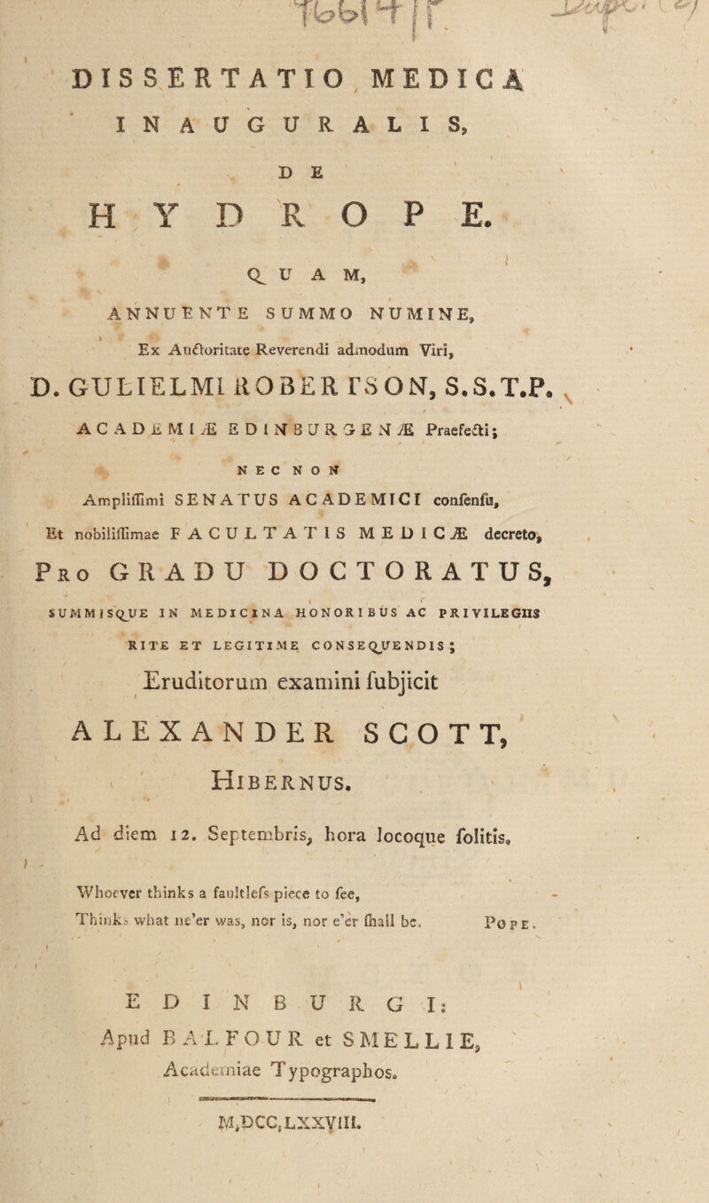 '’T r i * DISSERTATIO MED! I N A U G U R A L I S, D E HYDROPE. U A M, ANNUENTE SUMMO NUMINE, Ex Auttoritate Reverendi admodum Viri, D. GULIELMl ROBER rSON, S.S.T.P. ACADliMU! EDLV BtraSEMiB Praefefli; If NEC NON AmplifGmi SENATUS ACADEMICI confenfu. Et nobiiiflimae FACULTATIS MEDICI decreto. Pro GRADU DOCTORATUS, i r S U M M i S Q_U E IN MEDICINA HONORIBUS AC PRIVILEGIIS RITE ET LEGITIME CONSEDENDIS ; Eruditorum examini fubjicit ALEXANDER SCOTT, Hibernus. i 4* *• Ad diem 12. Septembris, hora locoque folitis. Whoever thinks a faultlefs piece to fee, Thinks what ne’er was, nor is, nor e'er fhali be. Pope EDINBURG I: Apud BALFOUR et SMELLIEj Academiae Typograpbos. r^DCC.LXXVlIi.