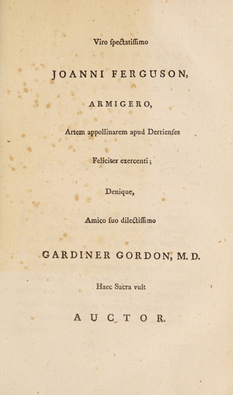 J Viro fpe&atiflimo JO ANNI FERGUSON, ARMIGERO, Artem appollinarem apud Derrienfes Feliciter exercenti 5 Denique^ !  Amico fuo dile^tiffimo CARDINER GORDON, M,D, i \ Haec Sacra vult AUCTOR, 1 / •