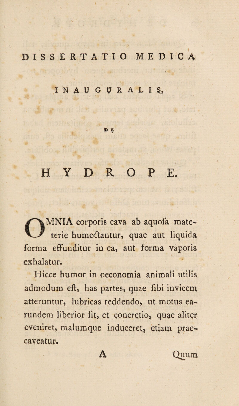 ) DISSERTATIO MEDICA 1 * \ ' ' J N A U G ? U M 5, t> | HYDROPE, OMNIA corporis cava ab aquofa mate- terie humedantur, quae aut liquida forma effunditur in ea, aut forma vaporis , • h exhalatur. Hicce humor in oeconomia animali utilis admodum eff, has partes, quae fibi invicem atteruntur, lubricas reddendo, ut motus ea- rundem liberior fit, et concretio, quae aliter eveniret, malumque induceret, etiam prae-* caveatur. A Quum