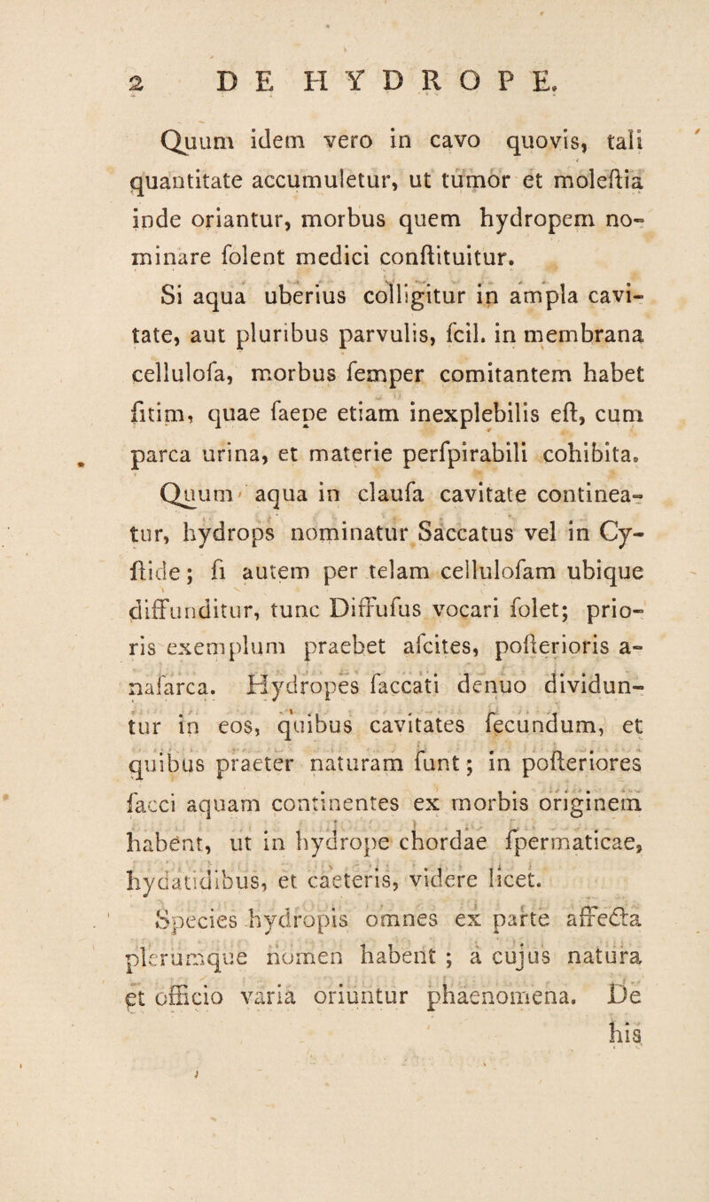 Quum idem vero in cavo quovis, tali quantitate accumuletur, ut tumor et moleftia inde oriantur, morbus quem hydropem no¬ minare folent medici conftituitur. Si aqua uberius colligitur in ampla cavi¬ tate, aut pluribus parvulis, fcil. in membrana cellulofa, morbus femper comitantem habet fitim, quae faepe etiam inexplebilis eft, cum parca urina, et materie perfpirabili cohibita» T Quum aqua in claufa cavitate continea¬ tur, hydrops nominatur Saccatus vel in Cy- ftide; fi autem per telam ceilulofam ubique diffunditur, tunc Diffufus vocari folet; prio¬ ris exemplum praebet afcites, pofterioris a- nafarca. Hydropes faecati denuo dividun¬ tur in eos, quibus cavitates fecundum, et quibus praeter naturam funt; in pofteriores facci aquam continentes ex morbis originem habent, ut in hydrope chordae fpermaticae, Iiydatidibus, et caeteris, videre licet. Species hydropis omnes ex parte affefta plerumque nomen habent ; a cujus natura. Ct efficio varia oriuntur phaenomena. De his