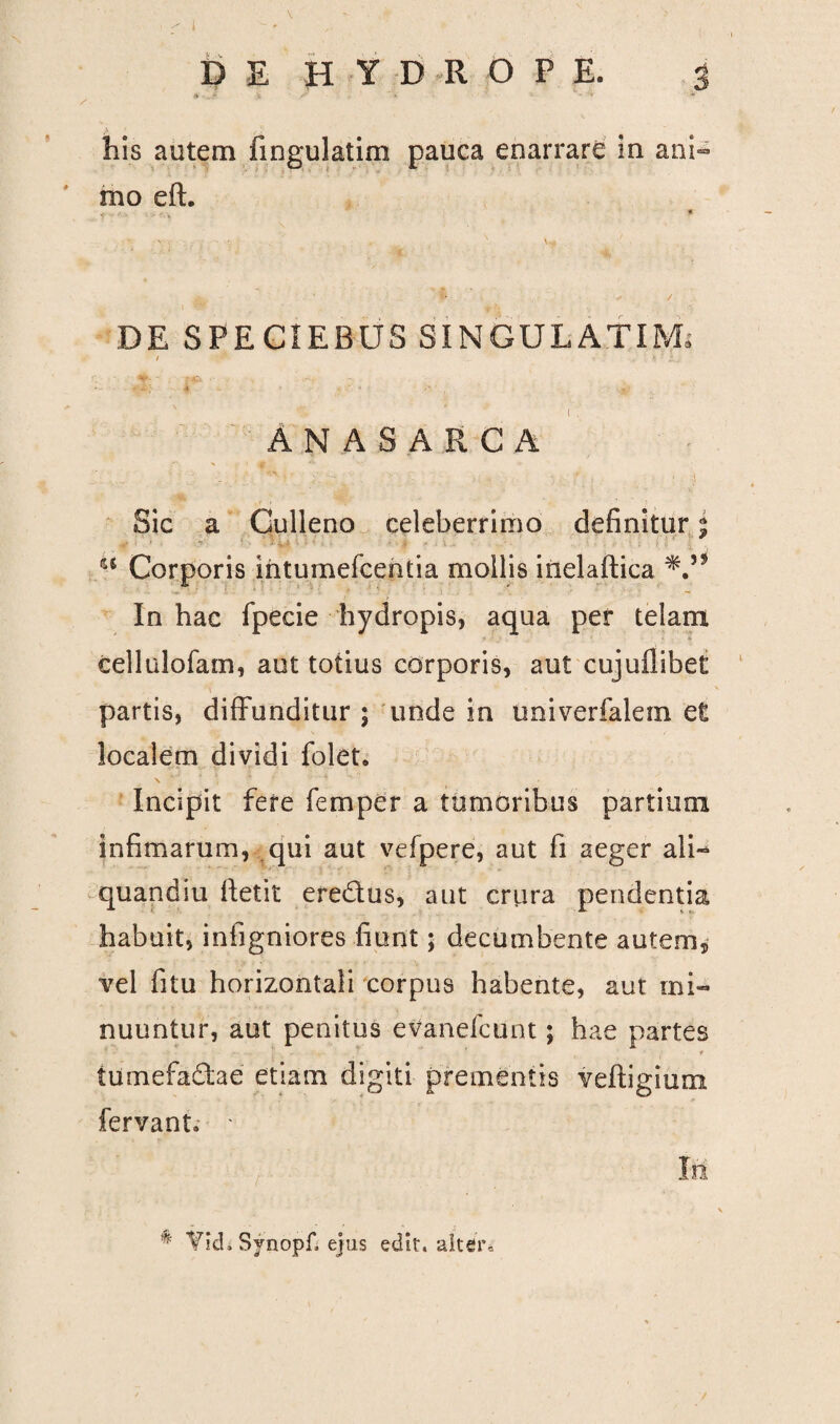 • l * DE H Y D R O P E. J his autem fmgulatim pauca enarrare in ani¬ mo eft. * v- v . . • • t. ■ V \ -,r P ■- / \ f rj DE SPECIEBUS SINGULA.TIM; / i . i r v ' ; & -i. ; 4 . ' • /' ■ # ( . Anasarca Sic a Culleno celeberrimo definitur | -■ u Corporis mtumefcentia mollis inelaftica In hac fpecie hydropis, aqua per telam ' eellulofam, aut totius corporis, aut cujufiibet i ~ * partis, diffunditur ; unde in univerfalem et localem dividi folet» Incipit fere femper a tumoribus partium infimarum, qui aut vefpere, aut fi aeger ali- quandiu fietit eredtus, aut criira pendentia habuit, infigniores fiunt; decumbente autem, vel fitu horizontali corpus habente, aut mi¬ nuuntur, aut penitus evanefcunt; hae partes r tumefactae etiam digiti prementis veftigium fervant* * Io: * Yid» Synopfi ejus edit, alter.