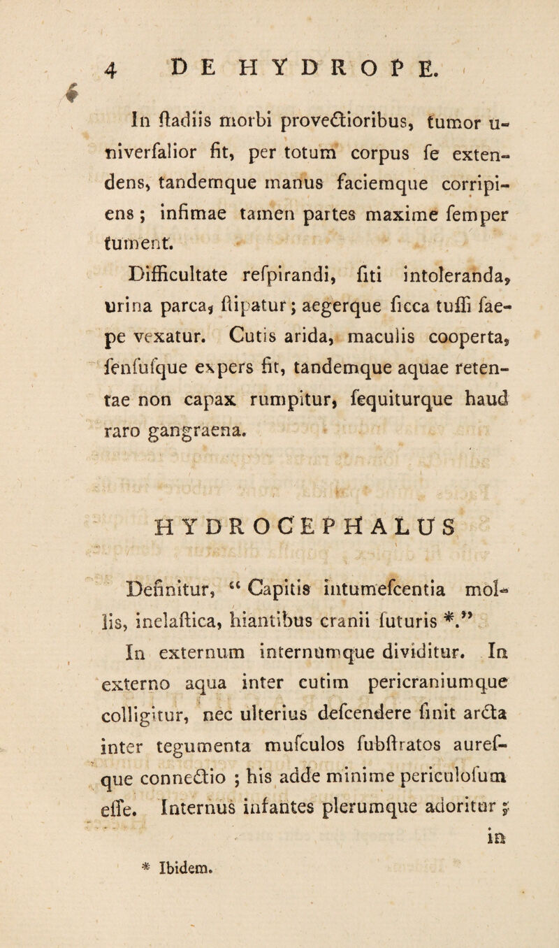 111 ftadiis morbi provedioribus, tumor u- tiiverfalior fit, per totum corpus fe exten¬ dens, tandemque manus faciemque corripi¬ ens ; infimae tamen partes maxime femper fument. Difficultate refpirandi, fiti intoleranda* urina parca* ftipatur; aegerque ficca tuffi fae- pe vexatur. Cutis arida, maculis cooperta, fenfufque expers fit, tandemque aquae reten¬ tae non capax rumpitur, fequiturque haud raro gangraena. , , f i HYDROCEPHALUS ■'* 7 • ' - >&?. • • . ■ * ! Definitur, 6C Capitis Intumefcentia mol- i lis, inelaftica, hiantibus cranii futuris In externum internumque dividitur. Iu externo aqua inter cutim pericraniumque colligitur, nec ulterius defcendere finit arda inter tegumenta mufculos fubftratos auref- que connedio ; his adde minime periculofuoi eiTe. internus infantes plerumque adoritur j ..f • in