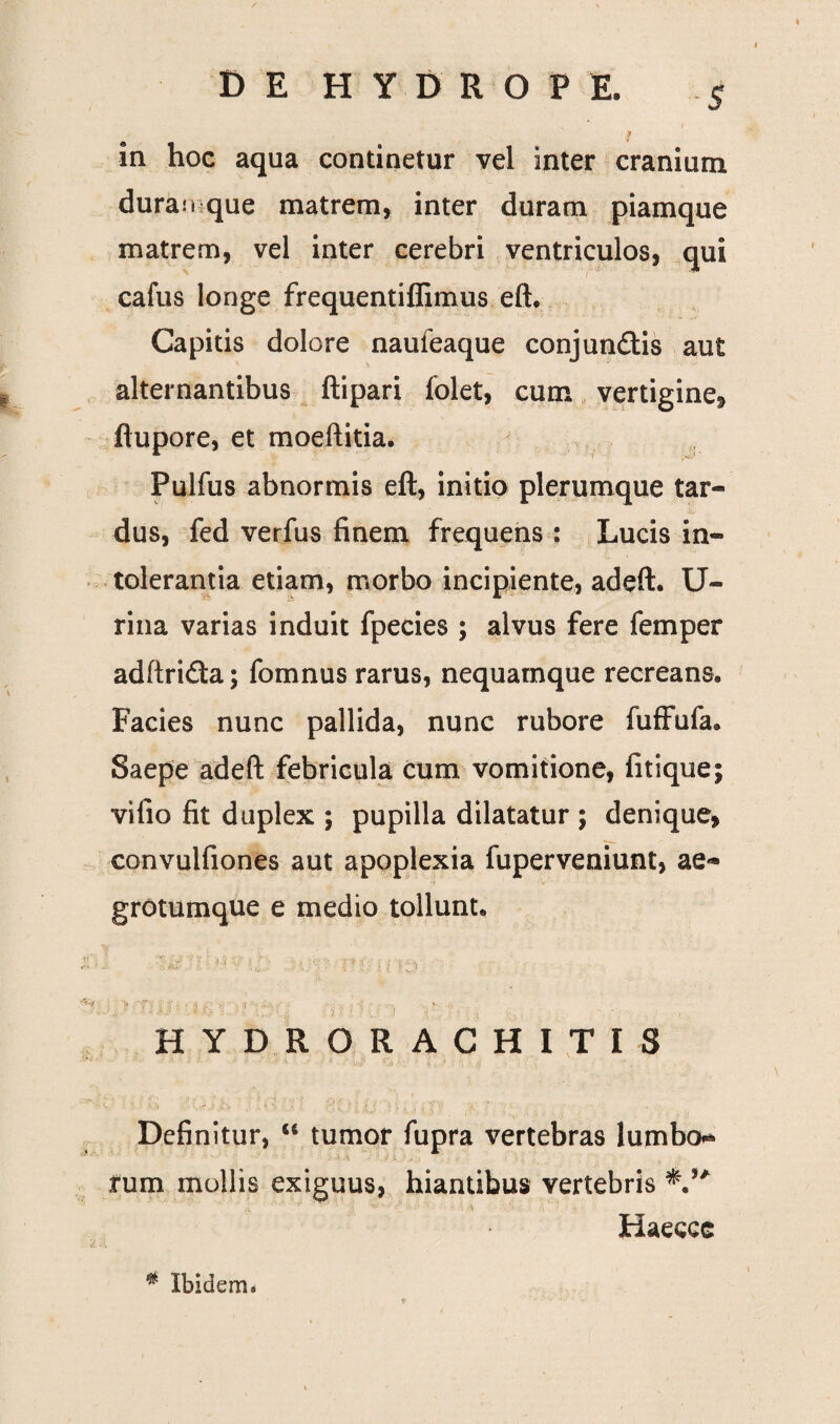 s ia hoc aqua continetur vel inter cranium durali que matrem, inter duram piamque matrem, vel inter cerebri ventriculos, qui cafus longe frequentiflimus eft. Capitis dolore naufeaque conjundis aut alternantibus ftipari folet, cum vertigine, flupore, et moeftitia. Pulfus abnormis eft, initio plerumque tar¬ dus, fed verfus finem frequens : Lucis in¬ tolerantia etiam, morbo incipiente, adeft. U- rina varias induit fpecies ; alvus fere femper adftrida; fomnus rarus, nequamque recreans. Facies nunc pallida, nunc rubore fuffufa. Saepe adeft febricula cum vomitione, fitique; vifio fit duplex ; pupilla dilatatur ; denique, convulfiones aut apoplexia fuperveniunt, ae- grotumque e medio tollunt. HYDRORACHITIS Definitur, u tumor fupra vertebras lumbo** fum mollis exiguus, hiantibus vertebris Haecce