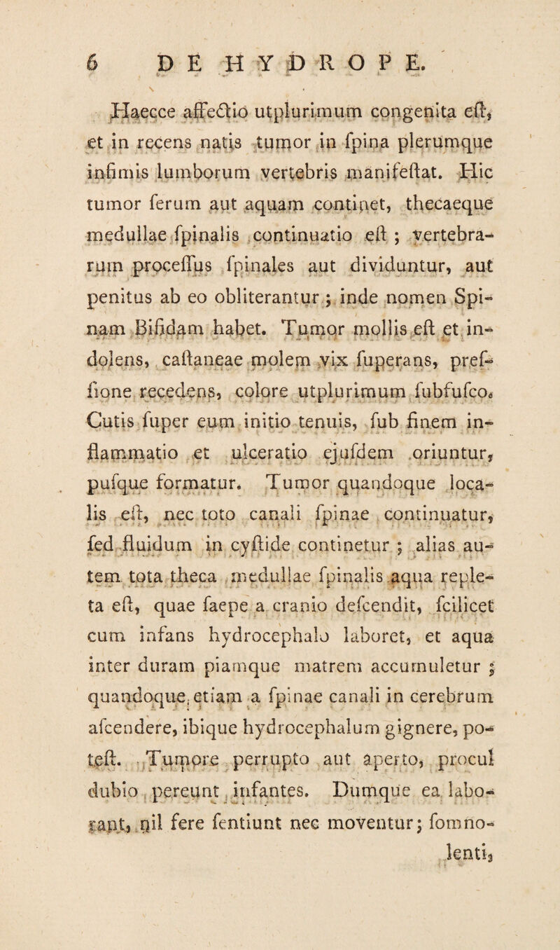 \ <2 * «■* > *• ' •* Haecce affe&io utplurimum congenita eft, et in recens natis tumor in fpi.na plerumque infimis lumborum vertebris manifeftat. Hic tumor ferum aut aquam continet, thecaeque medullae fpinalis continuatio eft ; vertebra¬ rum proceffus fpinales aut dividuntur, aut penitus ab eo obliterantur ; inde nomen Spi¬ nam Bifidam habet. Tumor mollis eft et in- dolens, caftaneae molem vix fuperans, pref- fione recedens, colore utplurimum fubfufco* Cutis fuper eum initio tenuis, fub finem in¬ flammatio et ulceratio ejufdem oriuntur, pufque formatur. Tumor quandoque loca- lis eft, nec toto canali fpinae continuatur, fed fluidum in c.yftide continetur ; alias au- tem. tota theca medullae fpinalis aqua reple¬ ta eft, quae faepe a cranio defcendit, fcilicet cum infans hydrocephalo laboret, et aqua inter duram piamque matrem accumuletur quandoque;etiam a fpinae canali in cerebrum afcendere, ibique hydrocephalum gignere, po- tgft. Tumore perrupto aut aperto, dubio pereunt infantes. Dumque ea labo- fere fentiunt nec moventur; fomno¬ lenti procul ‘3