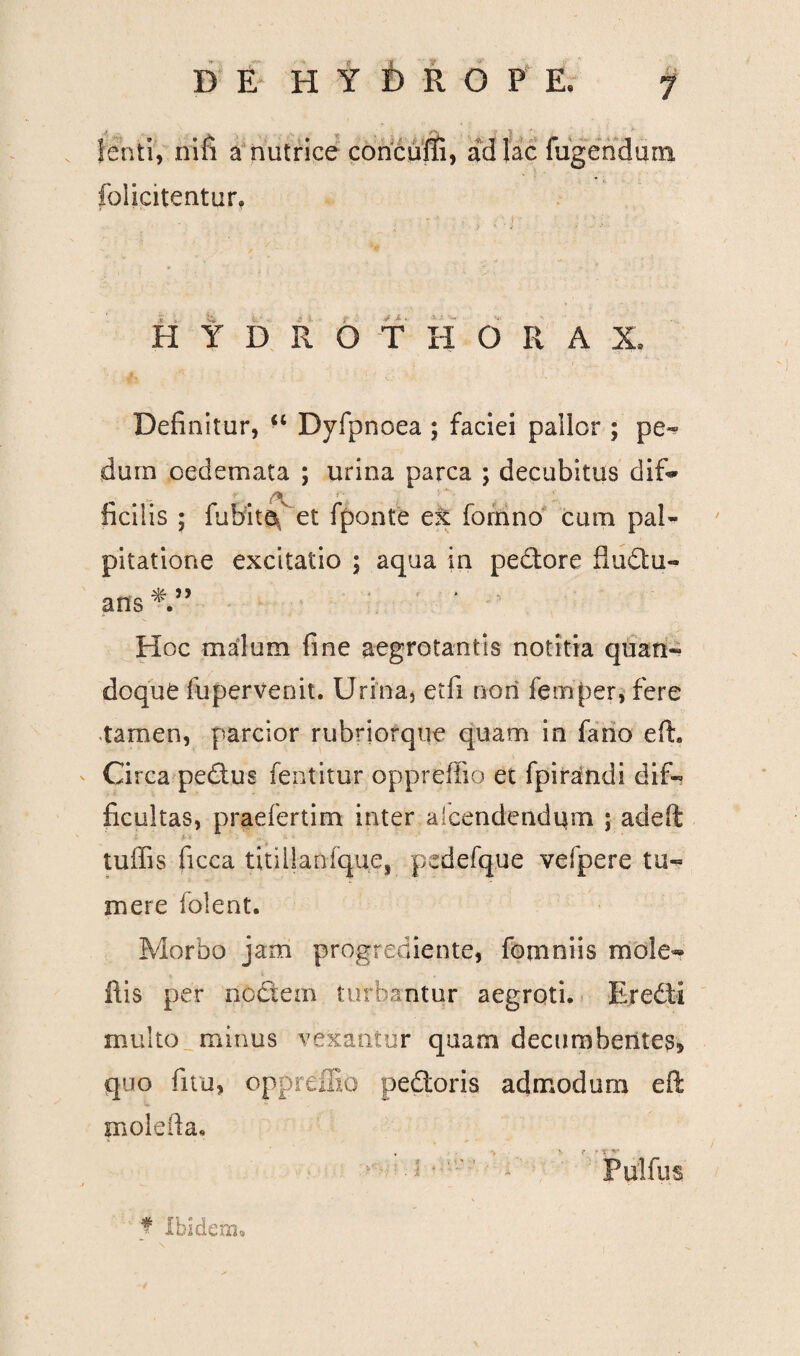 « •• ,v 7i ' ( * lenti, nili a nutrice concufti, ad lac fugendum folicitentur. H Y D R G T H O R A X» Definitur, “ Dyfpnoea ; faciei pallor ; pe¬ dum oedemata ; urina parca ; decubitus di fi* ficilis ; fiubita^ et fponte ex fornno cum pal¬ pitatione excitatio ; aqua in pedore fludu- ans*” Hoc malum fine aegrotantis notitia quan¬ doque fupervenit. Urina, etfi nori femper, fere tamen, parcior rubriorque quam in fano eft. Circa pedus fentitur oppreffio et fpirandi dif¬ ficultas, praefertim inter aicendendqm ; adeft f-t tuffis ficca titiiSaofque, p>cdefque vefpere tu¬ mere folent. Morbo jam progrediente, fomniis mole» ilis per nodem turbantur aegroti. Eredi multo minus vexantur quam decumbentes* quo fitu, oppreffio pedoris admodum e fi; molefta, ■i ' * PulfuS