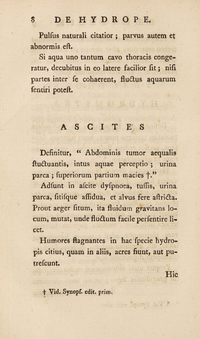 Pulfus naturali citatior ; parvus autem et abnormis eft. Si aqua uno tantum cavo thoracis conge¬ ratur, decubitus in eo latere facilior fit; nili partes inter fe cohaerent, fludus aquarum fentiri poteft. ASCITES * Definitur, “ Abdominis tumor aequalis ftuftuantis, intus aquae perceptio ; urina parca ; fuperiorum partium macies f,” Adfunt in afcite dyfpnoea, tuffis, urina parca, fitifque afiidua, et alvus fere aftridta. Prout aeger fitum, ita fluidum gravitans lo¬ cum, mutat, unde flu&um facile perfentire li¬ cet. y Humores ftagnantes in hac fpecie hydro¬ pis citius, quam in aliis, acres fiunt, aut pu- trefcunt. Hic f Vid. Synopf. edit, prira. -V' ' , V - ■ ; r l