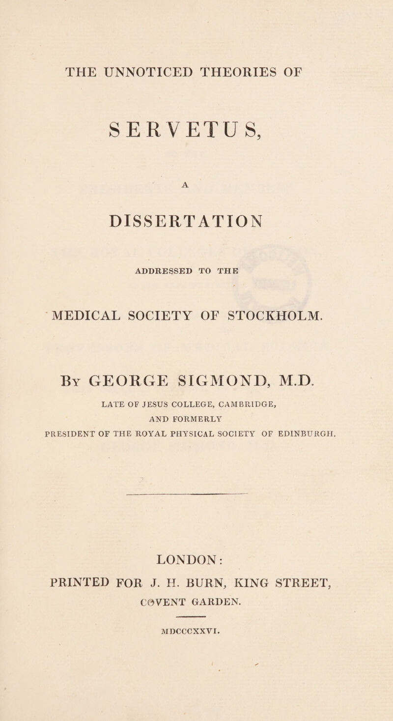 THE UNNOTICED THEORIES OF SER VETUS, A DISSERTAT ION ADDRESSED TO THE MEDICAL SOCIETY OF STOCKHOLM. By george sigmond, m.d LATE OF JESUS COLLEGE, CAMBRIDGE, AND FORMERLY PRESIDENT OF THE ROYAL PHYSICAL SOCIETY OF EDINBURGIT. LONDON: PRINTED FOR J. H. BURN, KING STREET, C0VENT GARDEN. MDCCCXXVI.