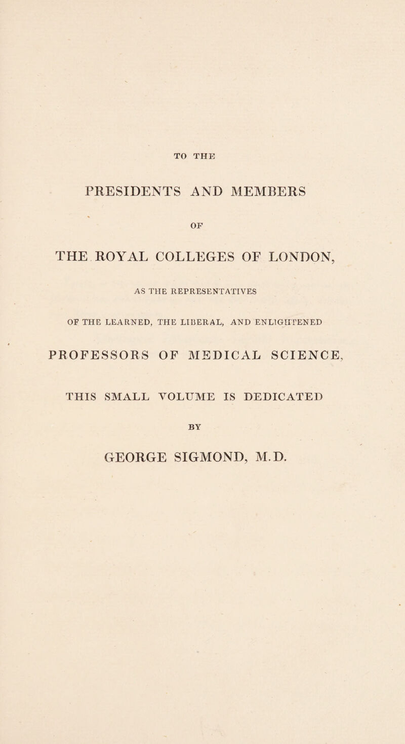 TO THE PRESIDENTS AND MEMBERS OF THE ROYAL COLLEGES OF LONBON, AS THE REPRESENTATIVES OF THE LEARNED, THE LIBERAL, AND ENL1GII FENED PROFESSORS OF MEDICAL SCIENCE, THIS SMALL YOLUME IS DEDICATED BY GEORGE SIGMOND, M.D.