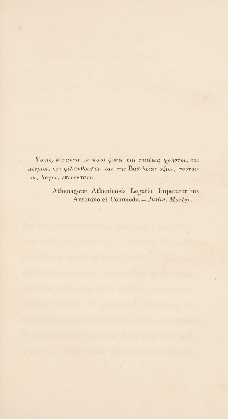 'V/utic, (o 7rcivra cv Tracn (f>vo£L kcu 7roudtiq. yprjvroi, kcu juurpioi, /ccu (piXavdpcoTroi, kcu rpg BaaiXuag afyoi, tovtolq TOig XoyUIQ iTUVEUGClTE. Athenagorae Atheniensis Legatio Imperatoribus Antonino et Commodo,—Justin. Martyr.