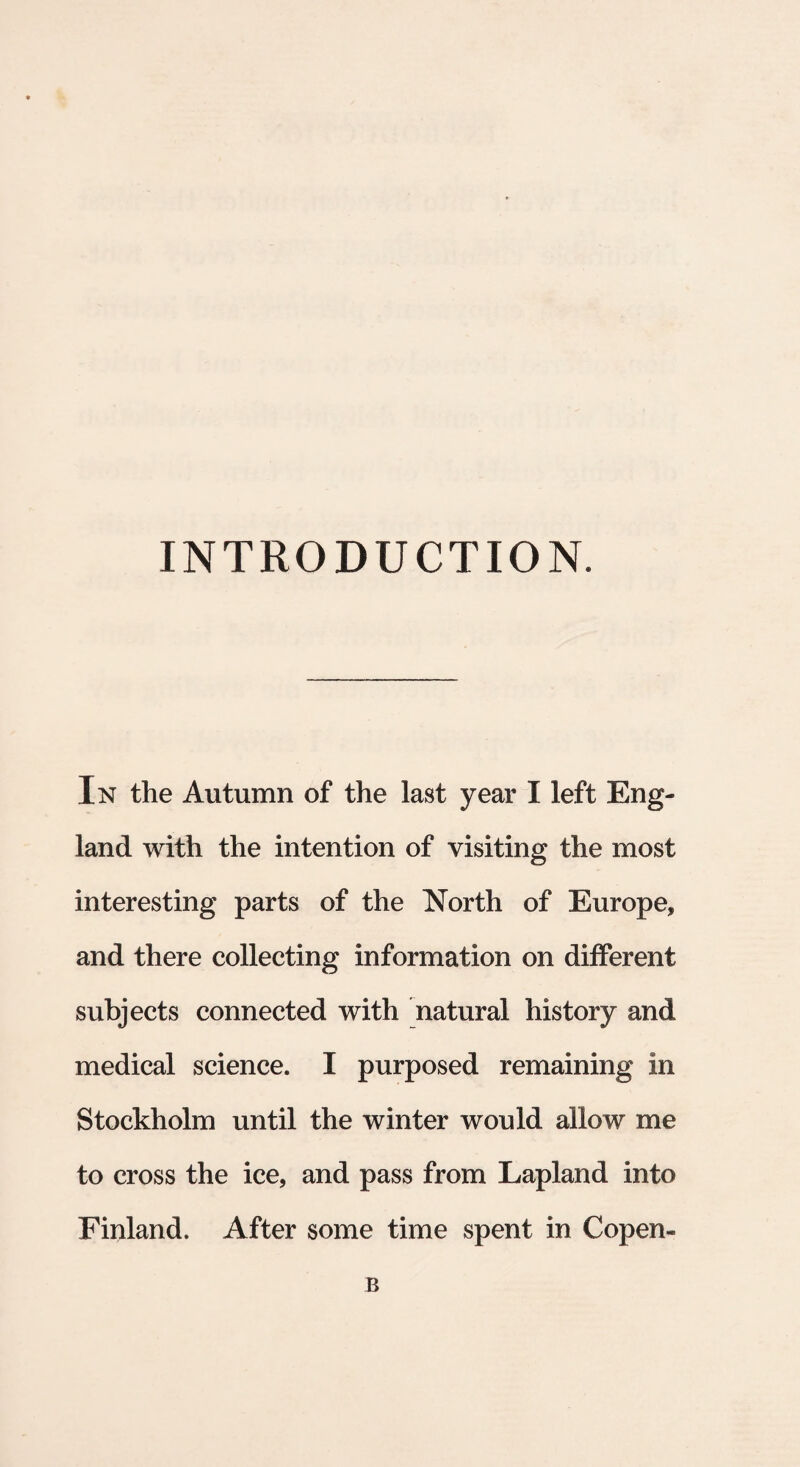 INTRODUCTION. In the Autumn of the last year I left Eng- land with the intention of visiting the most interesting parts of the North of Europe, and there collecting information on different subjects connected with natural history and medical Science. I purposed remaining in Stockholm until the winter would aliow me to cross the ice, and pass from Lapland into Finland. After some time spent in Copen- B