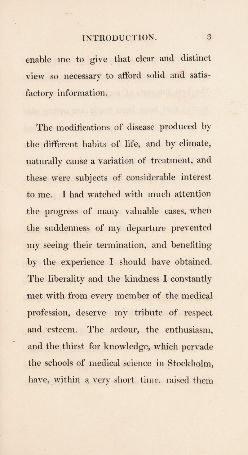 enable me to give tliat ciear and distinet view so necessary to affor d solid and satis - factory information. The modifications of disease produced by the different habits of life, and by climate, naturally cause a variation of treatment, and these were subjects of considerable interest to me. 1 liad watched with much attention the progress of many valuable cases, when the suddenness of my departure prevented my seeing tlieir termination, and benefiting by the experience I should have obtained. The liberality and the kindness I constantly met with from every member of the medical profession, deserve my tribute of respect and esteem. The ardour, the enthusiasm, and the thirst for knowledge, which pervade the schools of medical Science in Stockholm, have, within a very short time, raised them