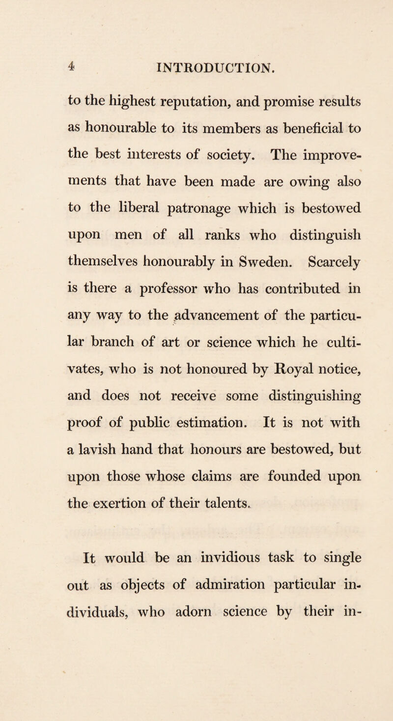 to the highest reputation, and promise results as honourable to its members as beneficial to the best interests of society. The improve- ments that have been made are owing also to the liberal patronage which is bestowed upon men of ali ranks who distinguish themselves honourably in Sweden. Scarcely is there a professor who has contributed in any way to the advancement of the particu- lar branch of art or Science which he culti- vates, who is not honoured by Royal notice, and does not receive some distinguishing proof of public estimation. It is not with a lavish hand that honours are bestowed, but upon those whose claims are founded upon the exertion of their talents. It would be an invidious task to single out as objects of admiration particular in- dividuals, who adorn Science by their in-