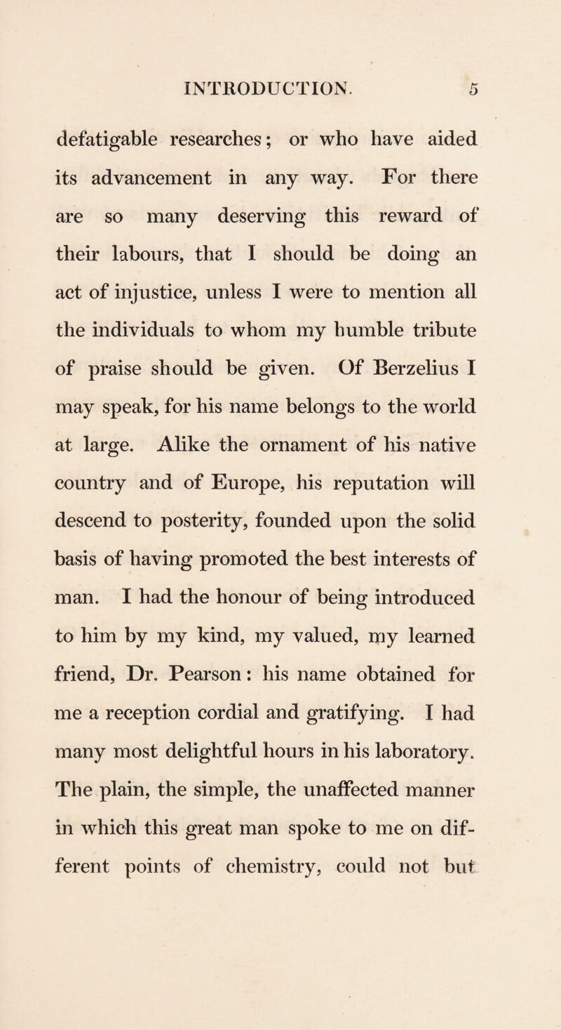 defatigable researches; or who have aided its advancement in any way. For there are so many deserving this reward of their labours, that I should be doing an act of injustice, unless I were to mention ali the individuals to whom my humble tribute of praise should be given. Of Berzelius I may speak, for his name belongs to the world at large. Alike the ornament of his native country and of Europe, his reputation will descend to posterity, founded upon the solid basis of having promoted the best interests of man. I had the honour of being introduced to him by my kind, my valued, my learned friend, Dr, Pearson: his name obtained for me a reception cordial and gratifying. I had many most delightful hours in his laboratory. The plain, the simple, the unaffected manner in which this great man spoke to me on dif¬ ferent points of chemistry, eould not but