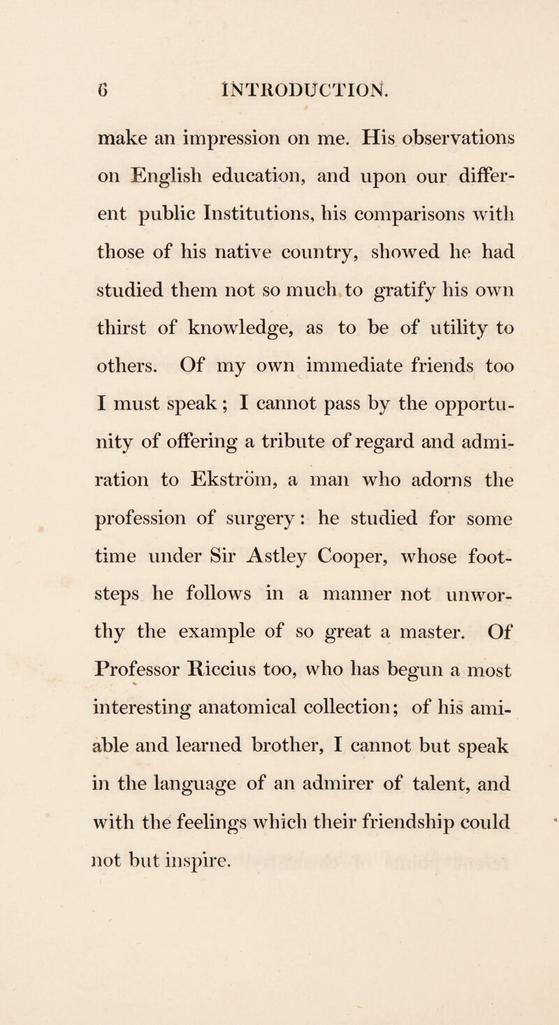 make an impression on me. His observations on English education, and upon our differ¬ ent public Institutions, his comparisons witli those of his native country, sliowed he had studied them not so much to gratify his own thirst of knowledge, as to be of utility to others. Of my own immediate friends too I must speak; I cannot pass by the opportu- nity of offering a tribute of regard and admi- ration to Ekstrom, a man who adorns the profession of surgery: he studied for some time under Sir Astley Cooper, whose foot- steps he follows in a manner not unwor- thy the example of so great a master. Of Professor Riccius too, who has begun a most % interesting anatomieal collection; of his ami- able and learned brother, I cannot but speak in the language of an admirer of talent, and with the feelings whicli their friendship could not but inspire.