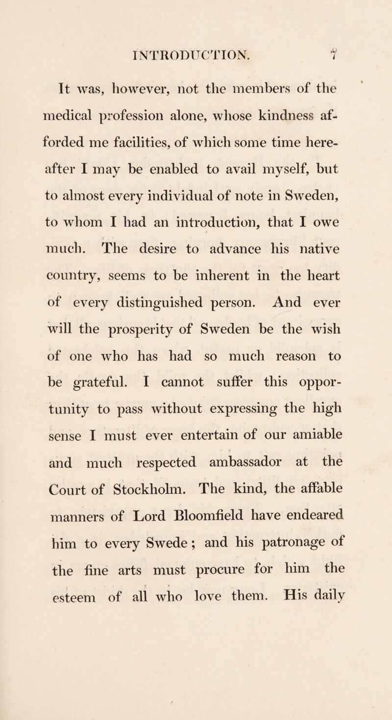 It was, however, not the members of the medical profession alone, whose kindness af- forded me facilities, of which some time here- after I may be enabled to avail myself, but to almost every individual of note in Sweden, to whom I liad an introduction, that I owe mucb. The desire to advance his native country, seems to be inherent in the heart of every distinguished person. And ever will the prosperity of Sweden be the wish of one who has had so much reason to be grateful. I cannot suffer this oppor- tunity to pass without expressing the high sense I mu st ever entertain of our amiable and much respected ambassador at the Court of Stockholm. The kind, the affable manners of Lord Bloomfield ha ve endeared him to every Swede; and his patronage of the fine arts must procure for him the esteem of all who love them. His daily