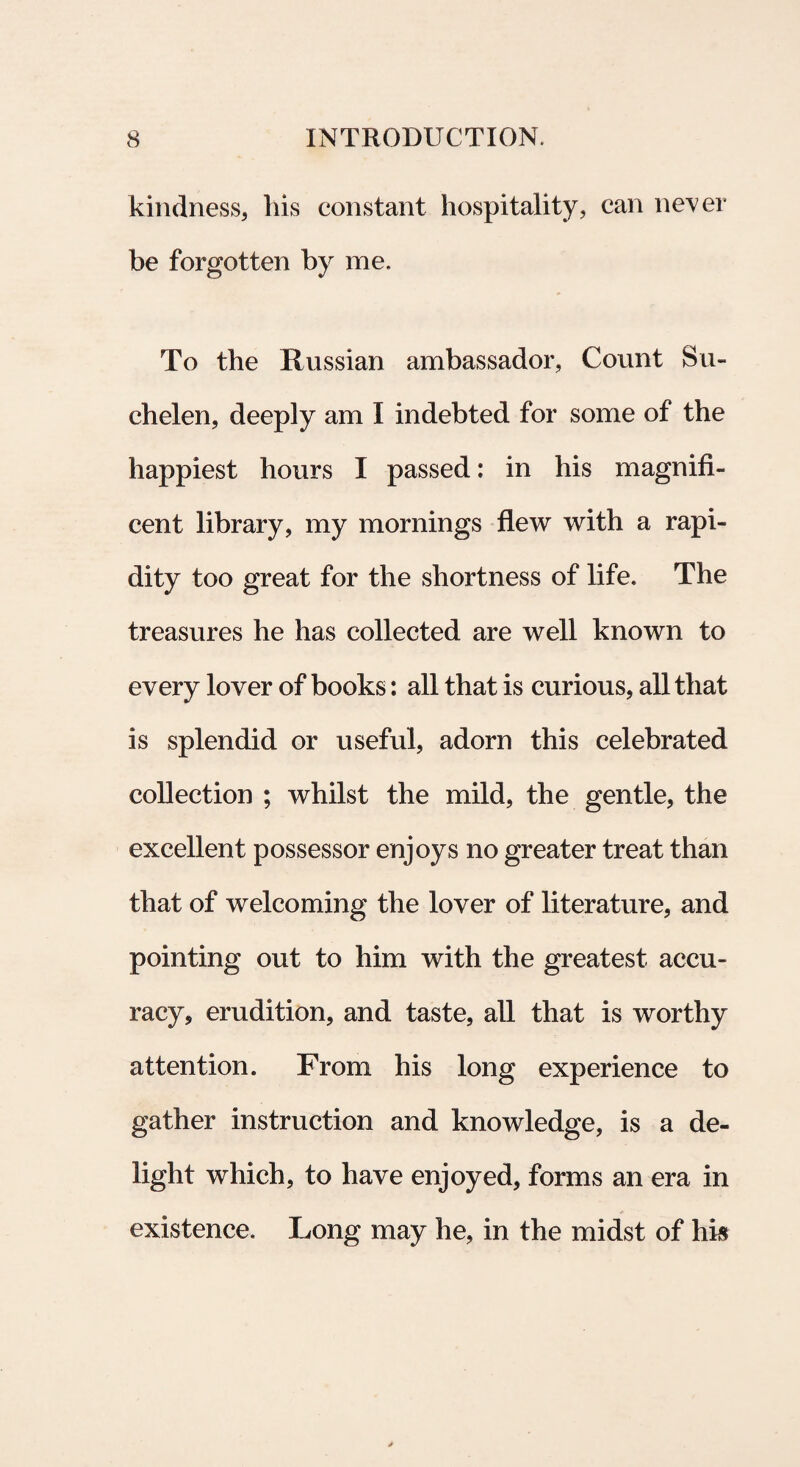kindness, his constant hospitality, can never be forgotten by me. To the Russian ambassador, Count Su- chelen, deeply am I indebted for some of the happiest hours I passed: in his magnifi¬ cent library, my mornings flew with a rapi- dity too great for the shortness of life. The treasures he has collected are well known to every lover of books: all that is curious, all that is splendid or useful, adorn this celebrated coUection ; whilst the mild, the gentle, the excellent possessor enjoys no greater treat than that of welcoming the lover of literature, and pointing out to him with the greatest accu- racy* erudition, and taste, all that is worthy attention. From his long experience to gather instruction and knowledge, is a de- light which, to have enjoyed, forms an era in existence. Long may he? in the midst of his