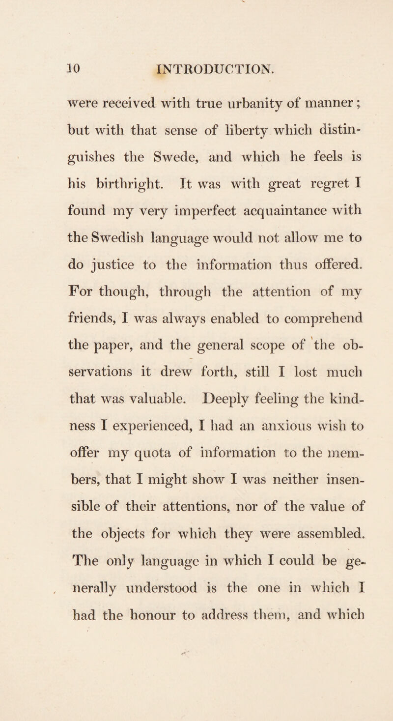 were received with true urbanity of manner; but with that sense of liberty which distin- guishes the Swede, and which he feels is his birthright. It was with great regret I found my very imperfect acquaintance with the Swedish language would not allow me to do justice to the information thus offered. For though, through the attention of my friends, I was always enabled to comprehend the paper, and the general scope of the ob- servations it drew forth, stili I lost much that was valuable. Deeply feeling the kimi¬ nes s I experienced, I had an anxious wish to offer my quota of information to the mem- bers, that I might show I was neither insen- sible of their attentions, nor of the value of the objects for which they were assembled. The only language in which X could be ge~ nerally understood is the one in which I had the honour to address them, and which