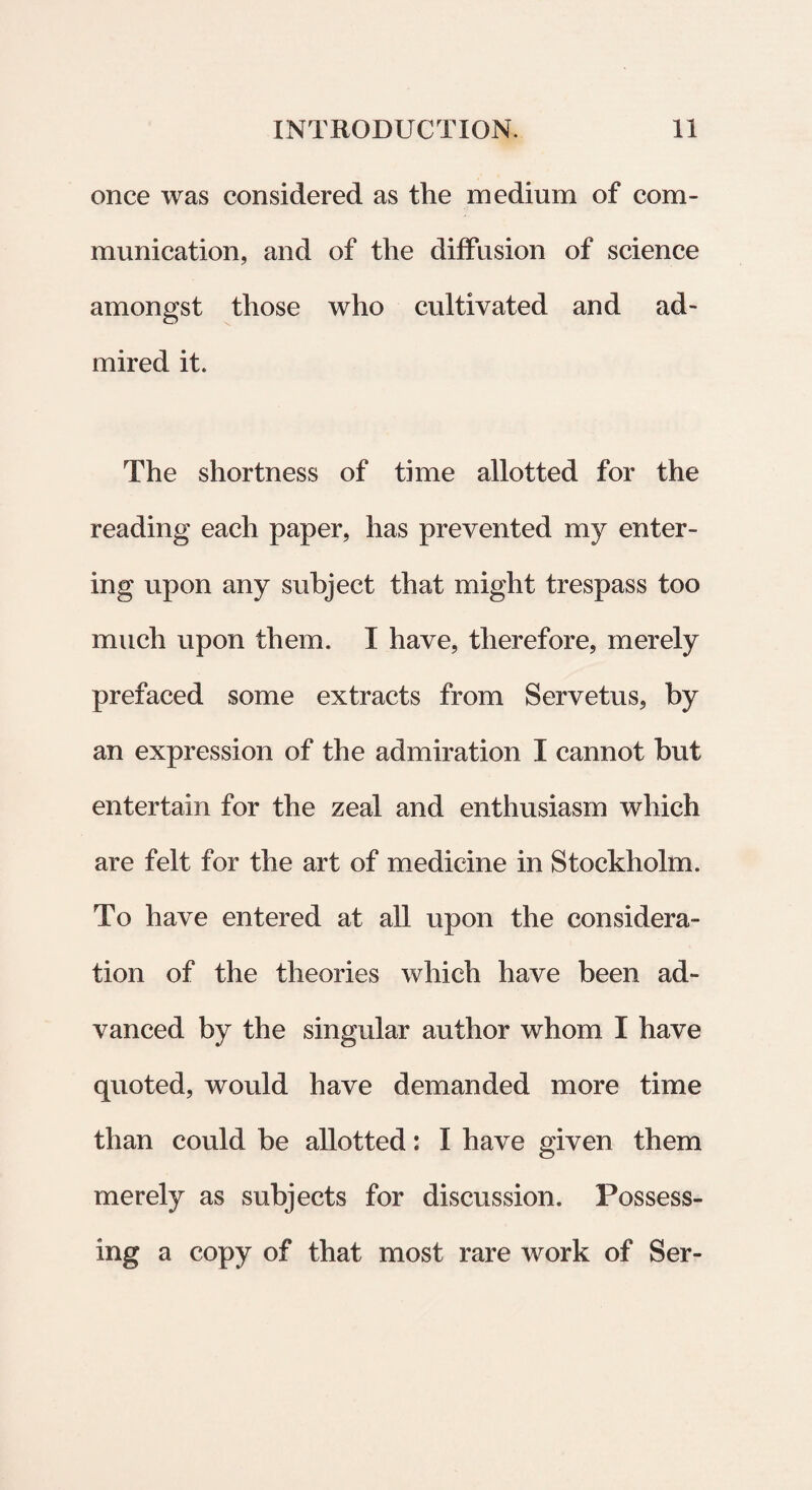 once was considered as the medium of com- munication, and of the diffusion of Science amongst tliose who cultivated and ad- mired it. The shortness of time allotted for the reading each paper, has prevented my enter- ing upon any subject that might trespass too much upon them. I have, therefore, merely prefaced some extracts from Servetus, by an expression of the admiration I cannot but entertain for the zeal and enthusiasm which are felt for the art of medicine in Stockholm. To have entered at all upon the considera- tion of the theories which have been ad- vanced by the singular author whom I have quoted, would have demanded more time than could be allotted: I have given them merely as subjects for discussion. Possess- ing a copy of that most rare work of Ser-