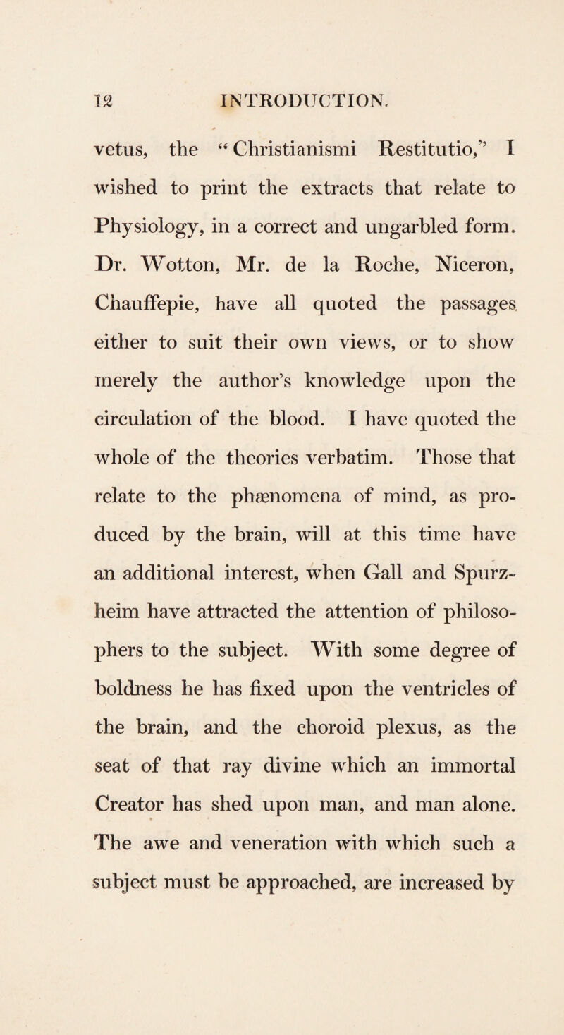 vetus, the “ Christianismi Restitutio,’’ I wished to print the extracts that relate to Physiology, in a correct and ungarbled form. Dr. Wotton, Mr. de la Roche, Niceron, ChaufFepie, have all quoted the passages. either to suit their own views, or to show merely the author’s knowledge upon the circulation of the blood. I have quoted the whole of the theories verbatim. Those that relate to the phaenomena of mind, as pro- duced by the brain, will at this time have an additional interest, when Gall and Spurz- heim have attracted the attention of philoso- phers to the subject. With some degree of boldness he has fixed upon the ventri cies of the brain, and the choroid plexus, as the seat of that ray divine which an immortal Creator has shed upon man, and man alone. The awe and veneration with which such a subject must be approached, are increased by