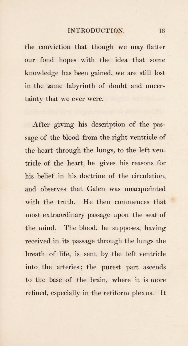 the conviction that though we may flatter our fond hopes with the idea that some knowledge has been gained, we are stili lost in the same labyrintli of doubt and uncer- tainty that we ever were. After giving his description of the pas- sage of the blood from the right ventricle of the heart through the lungs, to the left ven¬ tricle of the heart, he gives his reasons for his belief in his doctrine of the circulation, and observes that Galen was unacquainted with the truth. He then comraences that most extraordinary passage upon the seat of the mind. The blood, he supposes, having received in its passage through the lungs the breath of life, is sent by the left ventricle into the arteries; the purest part ascends to the base of the brain, where it is more refined, especially in the retiform plexus. It