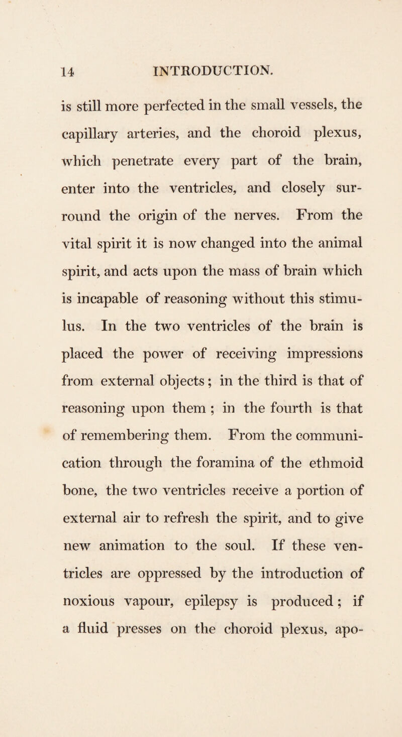 is stili more perfected in the small vessels, the capillary arteries, and the ehoroid plexus, which penetrate every part of the brain, enter into the ventricles, and closely sur- round the origin of the nerves. From the vital spirit it is now changed into the animal spirit, and acts upon the mass of brain which is incapable of reasoning without this stimu¬ lus. In the two ventricles of the brain is placed the power of receiving impressions from external objects; in the third is that of reasoning upon them ; in the fourth is that of remembering them. From the communi - cation through the foramina of the ethmoid bone, the two ventricles receive a portion of external air to refresh the spirit, and to give new animation to the soul. If these ven¬ tricles are oppressed by the introduction of noxious vapour, epilepsy is produced; if a fluid presses on the ehoroid plexus, apo-