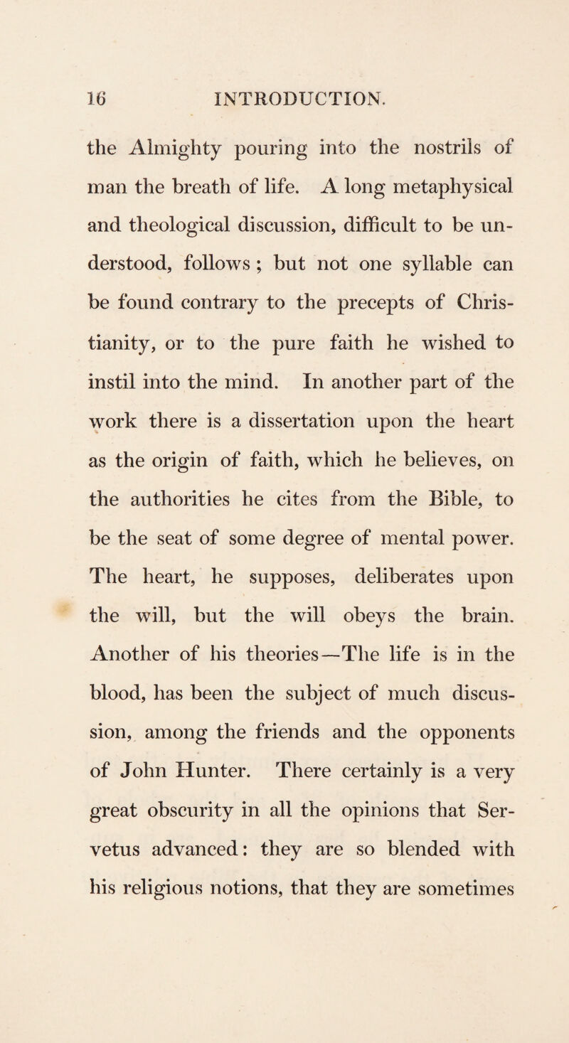 the Almighty pouring into the nostrils of man the breath of life. A long metaphysical and theological discussion, difficult to be un- derstood, follows ; but not one syllabi e ean be found contrary to the precepts of Chris¬ tiani ty, or to the pure faith he wished to instil into the mind. In another part of the work tliere is a dissertation upon the heart as the origin of faith, which he believes, on the authorities he cites from the Bible, to be the seat of some degree of mental power. The heart, he supposes, deliberates upon the will, but the will obeys the brain. Another of his theories—The life is in the blood, has been the subject of much discus¬ sion, among the friends and the opponents of John Hunter. There certainly is a very great obscurity in ali the opinions that Ser- vetus advanced: they are so blended with his religious notions, that they are sometimes