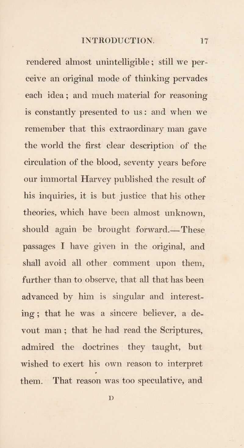 rendered almost unintelligible; stili we per- ceive an original mode of thinking pervades each idea; and mucli material for reasoning is eonstantly presented to us: and when we remember tbat this extraordinary man gave the world the first ciear description of the circulation of the blood, seventy years before our immortal Harvey published the resuit of his inquiries, it is but justice that his other theories, which have been almost imknown, should again be brought forward.— These passages I have given in the original, and shall avoid ali other comment upon them, further than to observe, that all that has been advanced by him is singular and interest- ing ; that he was a sincere believer, a de» vout man ; that he had read the Scriptures, admired the doctrines they taught, but wished to exert his own reason to interpret <# them. That reason was too speculative, and i)