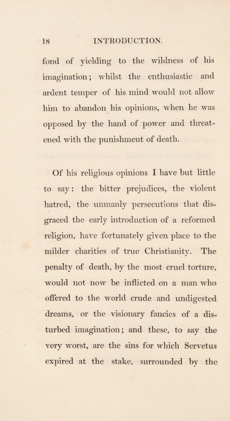 fond of yielding to tlie wildness of his imagination; whilst tlie enthusiastic and ardent temper of his mind would not allow hini to abandon his opinions, when he was opposed by the hand of power and threat- ened with the punishment of death. Of his religious opinions I have but little to say: the bitter prejudices, the violent hatred, the unmanly persecutions that dis- graced the early introduction of a reformed religion, have fortunately given place to the mi Id er charities of true Christianity. The penalty of death, by the most cruel torture, would not now be inflicted on a man wlio offered to the world crude and undigested dreams, or the visionary fancies of a dis- turbed imagination; and these, to say the very worst, are the sins for which Servetus expired at the stake, surrounded by the